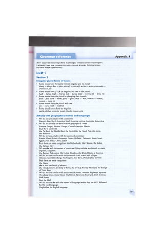 Grammar reference
1
Appendix 4
Этот раздел включает правила и примеры, которые помогут повторить
уже известные вам грамматические явления, а также более детально
изучить новую грамматику.
UNIT 1
Section 1
Irregular plural forms of nouns
• Some nouns have the same form in singular and in plural:
sheep — sheep, deer — deer, aircraft — aircraft, series — series, crossroads —
crossroads, etc
• Some nouns have -// -fe in singular, but -ves in the plural:
half— halves, thief— thieves, leaf — leaves, knife — knives, life — lives, etc
• Some nouns form the plural by changing their vowels:
foot —feet, tooth — teeth, goose — geese, man — men, woman — women,
mouse — mice, etc
• Some nouns form the plural with -en:
ox — oxen, child — children
• Some plural nouns have no singular:
cattle, clothes, contents, goods, thanks, trousers, etc
Articles with geographical names and languages
• We do not use articles with continents:
Europe, Asia, North America, South America, Africa, Australia, Antarctica
• We do not usually use articles with geographical areas:
Eastern Europe, Western Europe, Central America, Siberia
But: the is used with
the Far East, the Middle East, the North Pole, the South Pole, the Arctic,
the Antarctic
• We do not use articles with the names of countries:
Russia, Great Britain, Germany, France, Holland, Denmark, Spain, Israel,
Egypt, Iran, India, China, Japan
But: there are some exceptions: the Netherlands, the Ukraine, the Sudan,
the Vatican City
• We use the with the names of countries if they include words such as: state,
republic, kingdom:
the Russian Federation, the United Kingdom, the United States of America
• We do not use articles with the names of cities, towns and villages:
Moscow, Saint Petersburg, Washington, New York, Philadelphia, Toronto
But: there are some exceptions:
the Hague
the is also used with of phrases
the city of Moscow, the City of Rome, the town of Khanty-Mansiysk, the Village
of Cross Keys
• We do not use articles with the names of streets, avenues, highways, squares:
Tverskaya Street, Main Street, Wall Street, Tzvetnoy Boulevard, Sixth Avenue,
Red Square
But: the Mall
• We do not use the with the names of languages when they are NOT followed
by the word language:
English but the English language
181
 