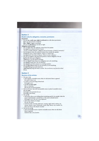 Section 3
Modal verbs for obligation, necessity, permission
Permission
• We use can, could, may, might, be allowed to to talk about permission:
Can I use your pen for a moment?
May / Might I suggest something?
We are not allowed to go out late at night.
Obligation and necessity
• We use must when the authority comes from the speaker.
You must be at school at 8.30. (I insist.)
I've got a terrible toothache. I must go and see the doctor. (I think it's necessary.)
• We use have to when the authority comes from outside the speaker.
We have to wear a school uniform. (There is a school rule.)
You have to be 18 to drive in Russia. (There is a law in Russia.)
• We only use must to talk about the present or future obligation. We use
had to talk about past obligation.
I had to go to see the dentist yesterday.
• We use mustn't when there is an obligation not to do something.
You mustn't smoke here. (It's not allowed.)
You mustn't wash this sweater in a washing machine.
• We use don't have to when it's not necessary to do something.
We don't have get up early tomorrow.
I don't have to bring this book to school. You can borrow one from the school
library.
Section 5
Revision of the articles
1 We use a I an
• with singular countable nouns when we talk about them in general
He wants to buy a car.
• to refer to any one thing of that kind
He bought a car.
• with be and have (got)
She is a musician.
She has got an electrical guitar.
2 We do not use a I an with uncountable nouns or plural countable nouns.
We use some.
He bought some petrol for his car.
He bought some books.
3 We use the
• with nouns when we are talking about something specific, for example, when the
noun is mentioned for a second time, or the noun is already known
He bought a car. The car is very expensive.
• with nouns which are unique
the sun, the moon
• with the words: morning, afternoon, evening, night, beach, station, sea,
cinema, theatre, coast, countryside, world, shop, library, city, weather, etc
Have you been in the theatre recently?
4 We do not use the
• with uncountable nouns or plural countable nouns when we talk about
them in general
Students take a lot of exams.
 