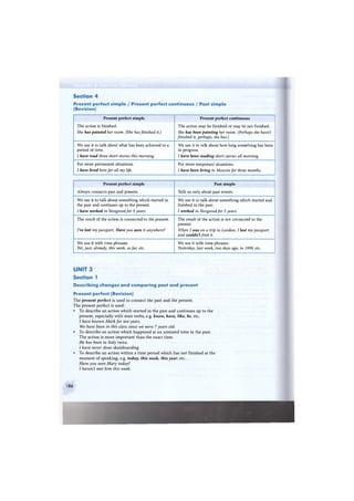 Section 4
Present perfect simple / Present perfect continuous / Past simple
(Revision)
Present perfect simple Present perfect continuous
The action is finished.
She has painted her room. (She has finished it.)
The action may be finished or may be not finished.
She has been painting her room. (Perhaps she hasn't
finished it, perhaps, she has.)
We use it to talk about what has been achieved in a
period of time.
I have read three short stories this morning.
We use it to talk about how long something has been
in progress.
I have been reading short stories all morning.
For more permanent situations.
I have lived here for all my life.
For more temporary situations.
I have been living in Moscow for three months.
Present perfect simple Past simple
Always connects past and present. Tells us only about past events.
We use it to talk about something which started in
the past and continues up to the present.
I have worked in Novgorod for 5 years.
We use it to talk about something which started and
finished in the past.
I worked in Novgorod for 5 years.
The result of the action is connected to the present.
I've lost my passport. Have you seen it anywhere?
The result of the action is not connected to the
present.
When I was on a trip to London, I lost my passport
and couldn't find it.
We use it with time phrases:
Yet, just, already, this week, so far, etc.
We use it with time phrases:
Yesterday, last week, two days ago, in 1999, etc.
UNIT 3
Section 1
Describing changes a n d comparing past a n d present
Present perfect (Revision)
The present perfect is used to connect the past and the present.
The present perfect is used:
• To describe an action which started in the past and continues up to the
present, especially with state verbs, e.g. know, have, like, be, etc.
I have known Mark for ten years.
We have been in this class since we were 7 years old.
• To describe an action which happened at an unstated time in the past.
The action is more important than the exact time.
He has been in Italy twice.
I have never done skateboarding.
• To describe an action within a time period which has not finished at the
moment of speaking, e.g. today, this week, this year, etc.
Have you seen Mary today?
I haven't met him this week.
86
 