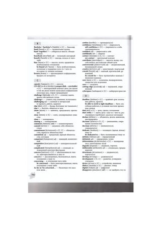 Б |
Bachelor / bachelor's [ bastjbla ] n [С] — бакалавр
band [baend] n [С] — музыкальная группа
band (together) v — собираться вместе, объеди-
няться
beneficial [.beni'fijbl] adj — полезный, выгодный
benefit ['benifit] n [U] — выгода, польза от чего-
либо
bias ['baias] n [U] — наклон, уклон, предвзятое
необъективное отношение
be biased [,bi: 'baisst] — быть необъективным,
склонным к поддержке кого-то / чего-то
по каким-то личным мотивам
browse [brauz] v — просматривать информацию,
бродить по интернету
д д
capsule ['kaspsju:l] п [С] — капсула
CD-RW [,si: di: ai'dAbalju:] (compact disk—rewritable)
n [С] — многоразовый компакт-диск (на одном
и том же диске можно записывать информацию
несколько раз, стирая предыдущую)
challenge ['tfaslinc^] п [С, U] — сложная задача,
вызов собственным силам
challenge v — ставить под сомнение, испытывать
challenging adj — сложный и интересный
(о проекте, работе, задании)
chat [tfaet] п [С] — беседа, болтовня; чат (компъют.)
chat v — болтать, общаться в чате
claim [kleim] v — заявлять, предъявлять претен-
зии
clone [klaun] п [С] — клон, клонированное суще-
ство
clone v — клонировать
cloning п — клонирование
comment ['kr»ment] (on) v — комментировать
commit [ka'mit] v — связывать себя обязатель-
ством
commitment [ks'mitmsnt] n [C, U] — обязатель-
ство, верность обязательствам
committed adj — преданный, верный обязатель-
ству, взглядам
competent ['knmpitsnt] adj — знающий, компетент-
ный
competitive [ksm'petitiv] adj — конкурентоспособ-
ный
complicated |'knmplikeitid| adj — сложный, ос-
ложненный многими факторами
concern [k3n's3in] n [U] — обеспокоенность чем-
то, заинтересованность в чем-то
concern v — рассматривать, беспокоиться, иметь
отношение к чему-то
concerning — в отношении чего-либо
be concerned — быть заинтересованным, иметь
отношение к чему-либо
As far as I'm concerned... — Насколько это каса-
ется меня...
confess [kan'fes] v — признавать(ся)
confidence ['ktmfidans] n [U] — уверенность
self-confidence n [U] — уверенность в себе;
самоуверенность
confident adj — уверенный в себе
confidently adv — уверено
contact ['knntaskt] и [С, U] — контакт
eye contact — зрительный контакт
contribute [,kr»n'tribju:t] v — вносить вклад, спо-
собствовать достижению общей цели
controversial [.kontrs'vaijsl] adj — неоднозначный,
вызывающий споры
creative [kri'eitiv] adj — криативный, творческий
crucial ['kru:Jal] adj — важный, критический, ре-
шающий
be crucial for — быть чрезвычайно важным /
жизненно важным
cure [kjua] п [С] — исцеление, выздоровление;
лекарство для исцеления
cure v — исцелять
cutting-edge [.kAtirj'ecfe] adj — передовой, совре-
менный
cyberspace ['saibaspeis] п [U] — киберпространство
D
deadline ['dedlain] n [С] — крайний срок оконча-
ния работы, проекта
be able to work to tight deadlines — быть спо-
собным работать в условиях жестких времен-
ных сроков
deal [di:l] п [С] — дело, сделка, соглашение
deal (with) v — иметь дело с кем-то / чем-то, рас-
сматривать (проблему), касаться (ситуации)
declare [di'klea] v — объявлять, делать заявление,
декларировать
decrease ['di:kri:s] п [U, С] — уменьшение, сокра-
щение (количества)
decrease [di'krirs] v — уменьшать(ся),
сокращать(ся)
dedicate ['dedikeit] v — посвящать (время, жизнь)
чему-то
be dedicated to — быть посвященным чему-то
definite ['defmit] adj — определенный
definitely adv — определенно, точно
deforestation [di:,ft>ri'stei/3n] n [U] — вымирание
леса, уничтожение лесов
degrade [di'greid] v — ухудшать, портить
deliberately [di'libaritli] adv — специально, предна-
меренно
deteriorate [di'tiariareit] v — ухудшать(ся),
портить(ся)
develop [di'velap] v — развивать(ся)
development n [U, С] — развитие, усовершен-
ствование
device [di'vais] n [С] — устройство, механизм
dialect ['daialekt] n [С] — диалект, говор
digital ['diciptl] adj — цифровой
disapprove [,diS3'pru:v] (of) v — не одобрять что-то
94
 