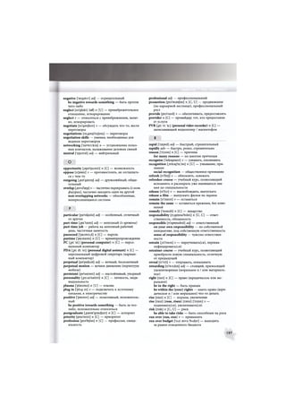 negative ['negativ] adj — отрицательный
be negative towards something — быть против
чего-либо
neglect [ni'glekt] (of) n [U] — пренебрежительное
отношение, игнорирование
neglect v — относиться с пренебрежением, халат-
но, игнорировать
negotiate [m'gaujieit] v — обсуждать что-то, вести
переговоры
negotiations [ni.gauji'eijbns] — переговоры
negotiation skills — умения, необходимые для
ведения переговоров
networking ['netw3:kirj] п — установление полез-
ных контактов, налаживание деловых связей
neutral ['nju:tral] adj — нейтральный
О
opportunity [,Dp9'tju:niti] п [С] — возможность
oppose [э'рэиг] v — противостоять, не соглашать-
ся с чем-то
outgoing [aut'gauiol adj — дружелюбный, общи-
тельный
overlap [,эиуэ'1зер] v — частично перекрывать (о геом.
фигурах), частично заходить один на другой
non-overlapping networks — обособленные,
непересекающиеся системы
Р
particular [ps'tikjula] adj — особенный, отличный
от других
part-time [,pa:'taim] adj — неполный (о времени)
part-time job — работа на неполный рабочий
день, частичная занятость
password ['pa:sw3:d] п [С] — пароль
pastime ['pa:staim] п [U] — времяпрепровождение
PC [,pi: 'si:] (personal computer) n [С] — персо-
нальный компьютер
PDA [,pi: di: 'ei] (personal digital assistant) n [C] —
персональный цифровой секретарь (карман-
ный компьютер)
perpetual [ps'petfusl] adj — вечный, бесконечный
perpetual motion — вечное движение (перпетуум
мобиле)
persistent [pa'sistant] adj — настойчивый, упорный
personality [,p3:s3'n£eliti] п [С] — личность, инди-
видуальность
plasma ['plaezma] п [U] — плазма
plug in ['pLvg in] v — подключать к источнику
питания, к электричеству
positive ['pnzitiv] adj — позитивный, положитель-
ный
be positive towards something — быть за что-
либо, положительно относиться
postgraduate [psust'grasdjuit] п [С] — аспирант
priority [prai'nriti] п [С] — приоритет
profession [ргэТе/эп] п [С] — профессия, специ-
альность
professional adj — профессиональный
promotion [ргэ'тэи/эп] п [С, U] — продвижение
(по карьерной лестнице), профессиональный
рост
provide [pra'vaid] v — обеспечивать, предоставлять
provider п [С] — провайдер; тот, кто предоставля-
ет услуги
PVR [,pi: vi: 'а: | (personal video recorder) n [С] —
записывающий видеоплеер / магнитофон
R
rapid ['rsepid] adj — быстрый, стремительный
rapidly adv — быстро, резко, стремительно
reason [ riizan] п [С] — причина
for many reasons — по многим причинам
recognise ['rekagnaiz] v — узнавать, опознавать
recognition [.гекэд'щГэп] п [U] — узнавание, при-
знание
social recognition — общественное признание
refresh [ri'frej] v — обновлять, освежать
refresher course — учебный курс, позволяющий
вспомнить и расширить уже имеющиеся зна-
ния по специальности
release [ri'li:z] v — высвобождать, выпускать
release a film — выпускать фильм на экраны
remain [ri'mein] v — оставаться
remain the same — оставаться прежним, без изме-
нений
remedy ['remidi] п [С] — лекарство
responsibility [ri,spt>nsi'biliti] п [U, С] — ответ-
ственность, обязанность
responsible [n'sponsibal] adj — ответственный
on your own responsibility — по собственной
инициативе, под собственную ответственность
sense of responsibility — чувство ответствен-
ности
retrain [,ri:'trein] v — переучивать(ся), переква-
лифицироваться)
retrainer course — учебный курс, позволяющий
приобрести новую специальность, отличную
от предыдущей
reveal [ri'vi:l] v — открывать, показывать
rewarding [ri'wo:dir)] adj — стоящий, приносящий
удовлетворение (моральное и / или материаль-
ное)
right [rait] п [С] — право (юридическое или мо-
ральное)
be in the right — быть правым
be within the (your) rights — иметь право (юри-
дическое и / или моральное) что-то делать
rise [raiz] п [С] — подъем, увеличение
rise [raiz] (rose, risen) [rauz] ['rizan] v —
поднимать(ся), увеличивать(ся)
risk [risk] n [C, U] — риск
be able to take risks — быть способным на риск
run over (ran, run) v — превышать
run over budget ['глп suva 'bAchjit] — выходить
за рамки отведенного бюджета
197
 