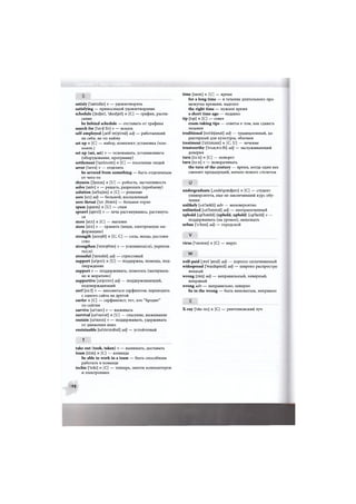 satisfy ['saetisfai] v — удовлетворять
satisfying — приносящий удовлетворение
schedule ['Jedjuil, 'sked3ulj n [С] — график, распи-
сание
be behind schedule — отставать от графика
search for ['s3:tf for] v — искать
self-employed [.self im'ploid] adj — работающий
на себя, не по найму
set up п [С] — набор, комплект; установка (ком-
пьют.)
set up (set, set) v — основывать, устанавливать
(оборудование, программу)
settlement f'setlmont] п [С] — поселение людей
sever I'sevsj v — отделять
be severed from something — быть отделенным
от чего-то
shyness ['Jamas] n [U] — робость, застенчивость
solve [st>lv] v — решать, разрешать (проблему)
solution [so'lujon] n [С] — решение
sore [so:] adj — больной, воспаленный
sore throat ['so:,Grout] — больное горло
spam [speem] n [U] — спам
sprawl [spro:l] v — лечь растянувшись, растянуть-
ся
store [sto:] n [С] — магазин
store [sto:] v — хранить (вещи, электронную ин-
формацию)
strength [stregG] n [U, С] — сила, мощь; достоин-
ство
strengthen ['streijOan] v — усиливать(ся), укрепля-
ться)
stressful ['stresfol] adj — стрессовый
support [so'po:t] n [U] — поддержка, помощь, под-
тверждение
support v — поддерживать, помогать (материаль-
но и морально)
supportive [so'po:tiv] adj — поддерживающий,
подтверждающий
surf [s3:f] v — заниматься серфингом; переходить
с одного сайта на другой
surfer п [С] — серфингист; тот, кто "бродит"
по сайтам
survive [so'vaiv] v — выживать
survival [so'varvol] n [U] — спасение, выживание
sustain [so'stein] v — поддерживать, удерживать
от движения вниз
sustainable [so'steinobol] adj — устойчивый
т
take out (took, taken) v — вынимать, доставать
team [ti:m] n [С] — команда
be able to work in a team — быть способным
работать в команде
techie f'teki] п [С] — технарь, знаток компьютеров
и электроники
time [taim] п [U] — время
for a long time — в течение длительного про-
межутка времени, надолго
the right time — нужное время
a short time ago — недавно
tip [tip] n [С] — совет
exam-taking tips — советы о том, как сдавать
экзамен
traditional [tro'dijonol] adj — традиционный, ха-
рактерный для культуры, обычаев
treatment ['tri:tmont] п [С, U] — лечение
trustworthy ['trAst,w3:6i] adj — заслуживающий
доверия
turn [t3:n] п [С] — поворот
turn [t3:n] v — поворачивать
the turn of the century — время, когда один век
сменяет предыдущий, начало нового столетия
л р и
undergraduate [.Ando'graecfeuit] п [С] — студент
университета, еще не закончивший курс обу-
чения
unlikely [An'laikli] adv — маловероятно
unlimited [An'limitid] adj — неограниченный
uphold [Ap'hould] (upheld, upheld) [Ap'held] v —
поддерживать (на уровне), защищать
urban ['з:Ьэп] adj — городской
V
virus ['vaioros] n [С] — вирус
w
well-paid [,wel 'peid] adj — хорошо оплачиваемый
widespread ['waidspred] adj — широко распростра-
ненный
wrong [rt>r)] adj — неправильный, неверный,
неправый
wrong adv — неправильно, неверно
be in the wrong — быть виноватым, неправым
X-ray ['eks rei] n [С] — рентгеновский луч
98
 