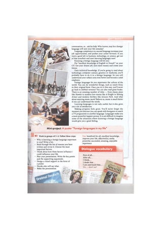 А
conversation, or... ask for help. Who knows, may be a foreign
language will save your life someday!
Language competence in a second language increases your
job opportunities, and pushes your career forward. If you
want a good job in business, technology, or science, get out
of that armchair and start learning languages now!
Knowing a foreign language will let you:
Put "excellent knowledge of English or French" on your
CV. Get your dream job, earn more money and create your
future.
Gain technical knowledge. If you're going to read about
technology, computer science, genetics or medicine, you'll
probably have to do it in a foreign language. So you will
understand your subject area even better and become a solid
employee.
Foreign languages let you experience the culture of the
world. You can do wonderful things, such as watch films
in their original form. Once you try it this way, you'll never
go back to dubbed versions! You can also read great books.
There is an amazing number of titles — from classic plays
like Hamlet to modern love stories like A Knight in Shining
Armor and modern thrillers like Jurassic Park. And what
about enjoying music more? Believe us, music is much better
if you can understand the words.
Learning languages is not only useful, but it also gives
you a lot of satisfaction.
Making progress feels great. You'll never forget the
moment you discover you can speak with foreigners or watch
a TV programme in another language. Languages make you
a more powerful, happier person. It is not difficult to imagine
some of the situations where knowing a foreign language
would give you a great feeling.
Mini-project: A poster "Foreign languages in my life"
Use: beneficial for all, excellent knowledge,
improve your life, effective(ly), easily,
powerful, successful, amazing, enjoyable
experience
Dialogue vocabulary
41 Work in groups of 3-4. Follow these steps:
Why is learning a foreign language important
to you? Write a list.
Read through the list of reasons you have
written and revise it. Choose the most
important factors.
Think about how these factors influence /
could influence your life.
Plan your presentation. Write the key points
and the supporting arguments.
Design a visual support in the form of
a poster.
Decide who will say what.
Make the presentation.
First of all,...
After all,...
I think,...
I doubt that...
I am convinced that,...
 