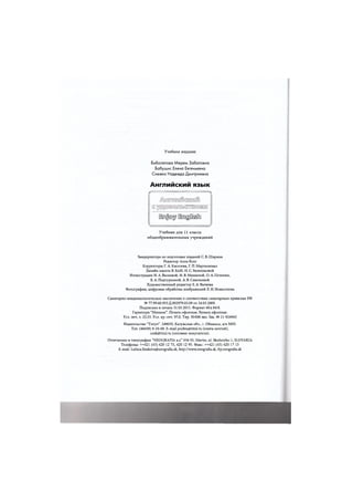 Учебное издание
Биболетова Мерем Забатовна
Бабушис Елена Евгеньевна
Снежко Надежда Дмитриевна
Английский язык
Гг %
i r a j j ® ^ [IrogjOosft]
Учебник для 11 класса
общеобразовательных учреждений
Замдиректора по подготовке изданий С. В. Ширина
Редактор Anna Kutz
Корректоры Г.А.Киселева, Г.П.Мартыненко
Дизайн макета В. КиН, Н. С. Вишенковой
Иллюстрации Н. А.Валяевой, Н.В.Мишиной, О.А.Печенюк,
Е. А. Подтуркиной, А. В. Савельевой
Художественный редактор Е. А. Валяева
Фотографии, цифровая обработка изображений Л. Н. Новоселова
Санитарно-эпидемиологическое заключение о соответствии санитарным правилам РФ
№ 77.99.60.953.Д.002979.03.09 от 24.03.2009.
Подписано в печать 31.03.2011. Формат 60x84/8.
Гарнитура "Миньон". Печать офсетная. Бумага офсетная.
Усл. печ. л. 23,33. Усл. кр.-отт. 97,0. Тир. 50000 экз. Зак. № 11-924943
Издательство "Титул". 249035, Калужская обл., г. Обнинск, а/я 5055.
Тел. (48439) 9-10-09. E-mail pochta@titul.ru (книга почтой),
umk@titul.ru (оптовые покупатели).
Отпечатано в типографии "NEOGRAFIA a.s." 036 55, Martin, ul. Skultetyho 1, SLOVAKIA
Телефоны: ++421 (43) 420 12 73, 420 12 95. Факс: ++421 (43) 420 17 13
E-mail: Lubica.Simkova@neografia.sk, http://www.neografia.sk, ftp.neografia.sk
 