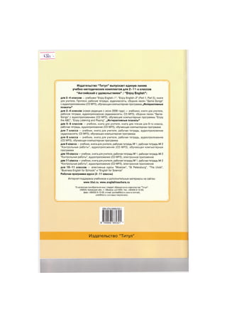 430а -

Издательство "Титул" выпускает единую линию
учебно-методических комплектов для 2-11 -х классов
"Английский с удовольствием" / "Enjoy English":
для 2 - 4 классов — учебники "Enjoy English—1", "Enjoy English—2" (Part 1, Part 2), книги
для учителя, Прописи, рабочие тетради, аудиокассеты, сборник песен "Game-Songs"
саудиоприложением (CD МРЗ), обучающая компьютерная программа „Интерактивные
плакаты"
для 2 - 4 классов (новая редакция с июня 2006 года) — учебники, книги для учителя,
рабочие тетради, аудиоприложение (аудиокассеты, CD МРЗ), сборник песен "Game-
Songs" с аудиоприложением (CD МРЗ), обучающие компьютерные программы "Enjoy
the ABC", "Enjoy Listening and Playing", „Интерактивные плакаты"
для 5 - 6 классов — учебник, книга для учителя, книга для чтения для 6-го класса,
рабочая тетрадь, аудиоприложение (CD МРЗ), обучающая компьютерная программа
для 7 класса — учебник, книга для учителя, рабочая тетрадь, аудиоприложение
(аудиокассета, CD МРЗ), обучающая компьютерная программа
для 8 класса — учебник, книга для учителя, рабочая тетрадь, аудиоприложение
(CD МРЗ), обучающая компьютерная программа
для 9 класса — учебник, книга для учителя, рабочая тетрадь № 1, рабочая тетрадь № 2
"Контрольные работы", аудиоприложение (CD МРЗ), обучающая компьютерная
программа
для 10 класса — учебник, книга для учителя, рабочая тетрадь № 1, рабочая тетрадь № 2
"Контрольные работы", аудиоприложение (CD МРЗ), электронное приложение
для 11 класса — учебник, книга для учителя, рабочая тетрадь № 1, рабочая тетрадь № 2
"Контрольные работы", аудиоприложение (CD МРЗ), электронное приложение
для 10-11 классов — элективные курсы "Moscow", "St Petersburg", "The Urals",
"Business English for Schools" и "English for Science"
Рабочая программа курса (2-11 классы)
Интернет-поддержка учебников и дополнительные материалы на сайтах:
www.titul.ru,www.englishteachers.ru
По вопросам приобретения книг следует обращаться в издательство "Титул":
249035, Калужская обл., г. Обнинск, а/я 5055, тел.: (48439) 9-10-09,
факс: (48439) 9-10-00, e-mail: pochta@titul.ru (книга почтой),
umk@titul.ru (оптовые покупатели).
L )
ISBN 978-5-86866-530-1
9
Издательство "Титул"
 