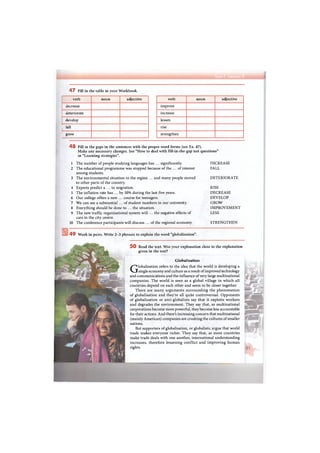 4 7 Fill in the table in your Workbook.
verb noun adjective
decrease
deteriorate
develop
! fall
I grow
verb noun adjective
improve
increase
lessen
rise
strengthen
4 8 Fill in the gaps in the sentences with the proper word forms (see Ex. 47).
Make any necessary changes. See "How to deal with fill-in-the-gap test questions"
in "Learning strategies".
1 The number of people studying languages has ... significantly. INCREASE
2 The educational programme was stopped because of the ... of interest FALL
among students.
3 The environmental situation in the region ... and many people moved DETERIORATE
to other parts of the country.
4 Experts predict a ... in migration. RISE
5 The inflation rate has ... by 10% during the last five years. DECREASE
6 Our college offers a new ... course for teenagers. DEVELOP
' 7 We can see a substantial ... of student numbers in our university. GROW
8 Everything should be done to ... the situation. IMPROVEMENT
9 The new traffic organisational system will ... the negative effects of LESS
cars in the city centre.
10 The conference participants will discuss ... of the regional economy. STRENGTHEN
4 9 Work in pairs. Write 2-3 phrases to explain the word "globalisation".
5 0 Read the text. Was your explanation close to the explanation
given in the text?
Globalisation
Globalisation refers to the idea that the world is developing a
single economy and culture as a result of improved technology
and communications and the influence of very large multinational
companies. The world is seen as a global village in which all
countries depend on each other and seem to be closer together.
There are many arguments surrounding the phenomenon
of globalisation and they're all quite controversial. Opponents
of globalisation or anti-globalists say that it exploits workers
and degrades the environment. They say that, as multinational
corporations become more powerful, they become less accountable
for their actions. And there's increasing concern that multinational
(mainly American) companies are crushing the cultures of smaller
nations.
But supporters of globalisation, or globalists, argue that world
trade makes everyone richer. They say that, as more countries
make trade deals with one another, international understanding
increases, therefore lessening conflict and improving human
rights.
 