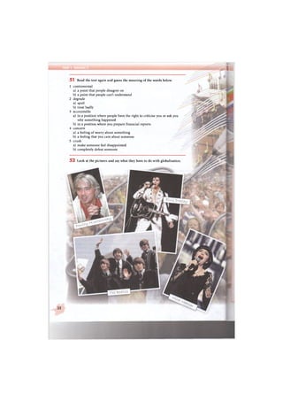 Unit I Section
4
51 Read the text again and guess the meaning of the words below.
1 controversial
a) a point that people disagree on
b) a point that people can't understand
2 degrade
a) spoil
b) treat badly
3 accountable
a) in a position where people have the right to criticise you or ask you
why something happened
b) in a position where you prepare financial reports
4 concern
a) a feeling of worry about something
b) a feeling that you care about someone
5 crush
a) make someone feel disappointed
b) completely defeat someone
5 2 Look at the pictures and say what they have to do with globalisation
22
 