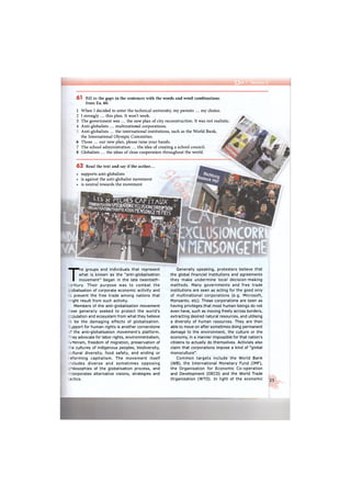 т
6 1 Fill in the gaps in the sentences with the words and word combinations
from Ex. 60.
1
2
3
4
6
7
8
When I decided to enter the technical university, my parents ... my choice.
I strongly ... this plan. It won't work.
The government was ... the new plan of city reconstruction. It was not realistic.
Anti-globalists ... multinational corporations.
Anti-globalists ... the international institutions, such as the World Bank,
the International Olympic Committee.
Those ... our new plan, please raise your hands.
The school administration ... the idea of creating a school council.
Globalists ... the ideas of close cooperation throughout the world.
6 2 Read the text and say if the author...
• supports anti-globalists
• is against the anti-globalist movement
• is neutral towards the movement
T
he groups and individuals that represent
what is known as the "anti-globalisation
movement" began in the late twentieth-
entury. Their purpose was to combat the
obalisation of corporate economic activity and
: prevent the free trade among nations that
ght result from such activity.
Members of the anti-globalisation movement
ave generally seeked to protect the world's
;pulation and ecosystem from what they believe
: be the damaging effects of globalisation,
jpport for human rights is another cornerstone
c
the anti-globalisation movement's platform,
-ey advocate for labor rights, environmentalism,
=Tiinism, freedom of migration, preservation of
e cultures of indigenous peoples, biodiversity,
. tural diversity, food safety, and ending or
eforming capitalism. The movement itself
"eludes diverse and sometimes opposing
- losophies of the globalisation process, and
corporates alternative visions, strategies and
-actics.
Generally speaking, protesters believe that
the global financial institutions and agreements
they make undermine local decision-making
methods. Many governments and free trade
institutions are seen as acting for the good only
of multinational corporations (e.g. Microsoft,
Monsanto, etc). These corporations are seen as
having privileges that most human beings do not
even have, such as moving freely across borders,
extracting desired natural resources, and utilising
a diversity of human resources. They are then
able to move on after sometimes doing permanent
damage to the environment, the culture or the
economy, in a manner impossible for that nation's
citizens to actually do themselves. Activists also
claim that corporations impose a kind of "global
monoculture".
Common targets include the World Bank
(WB), the International Monetary Fund (IMF),
the Organisation for Economic Co-operation
and Development (OECD) and the World Trade
Organization (WTO). In light of the economic 25
 