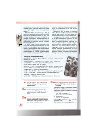 I f *
gap between rich and poor countries, anti-
globalists claim "free trade" will actually result
in strengthening the power of industrialised
nations.
Activists of the movement argue that, if
borders are opened to multinational corporations,
they should be similarly opened to allow free
and legal circulation and choice of residence for
migrants and refugees. These activists tend to
target organisations such as the International
Organization for Migration and the Schengen
Information System.
In 2003, many of those involved in the
movement showed wide opposition to the war
in Iraq. Many participants were among those 11
million or more protesters that on the weekend
of the 15th of February participated in global
protests against the Iraq war and were dubbed
the "world's second superpower" by an editorial
in the New York Times. The economic and military
issues are closely linked in the eyes of many
within the movement.
Despite the lack of formal co-ordinating
bodies, the movement manages to successfully
organise large protests on a global basis, using
information technology to spread information.
One argument often made by the opponents
of the anti-globalisation movement is that,
although it protests about things that are
widely recognised as serious problems, such
as human rights violations, genocide and global
warming, it rarely proposes detailed solutions.
Some have also criticised the movement for
engaging in violent or destructive protest. In
general, movement leaders tend to encourage
peaceful protest as the more productive way
of getting attention and respect for their goals,
although occasionally protests do turn violent.
Timeline of anti-globalists events
June 18, 1999 — Carnival against Capitalism worldwide, including London,
England, and the USA
January 20, 2001 — Washington, D.C., President Bush's inauguration
June 25, 2001 — Barcelona, Spain, World Bank protests
July 20, 2001 — Genoa, Italy, G8 summit
September 29, 2001 — Washington, D.C., Anti-capitalist anti-war protests
Weekend of February 15, 2003, March, April — Global protests against
Iraq war about 12 million anti-war protesters
May 29 — June 3, 2003 — Evian, Geneva and Lausanne, Switzerland, G8
July 2 — July 8, 2005 — Scotland, Protests against the G8 Summit
June 2006 — Russia, St Petersburg, G8
June 2, 2007 — 80,000 protest in Rostock ahead of the G8 Summit
6 3 Read the text once again and write out
the ideas that support / oppose the idea
of globalisation.
6 5 Listen to a radio programme about some
research on teenagers' attitudes towards
globalisation and say whether the speaker
has a similar attitude to yours.
6 6 Listen to the programme again and com-
plete the following sentences. Use your
Workbook.
1 The research wanted to find out what teenagers
thought about globalisation because . . . .
2 The research wanted to check two hypotheses:
a) Teenagers are . . . .
They want to consume . . . .
They want to learn more about . . . .
b) Teenagers are . . . .
They are not interested in ... .
3 The teenagers were from ... to ... years old.
4 They were from ... , ... , ... and . . . .
5 The results of the research suggest that . . . .
26
 
