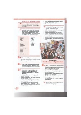 А
WORD FOCUS: DESCRIBING ORIGINS
7 0 Look through the text in Ex. 68 and
find expressions similar in meaning to
"be from".
6 There are global factors that make people
migrate, for example, ... and ....
7 The most important pull factors are ....
7 5 Do research on the topic "Who lives in
Russia?" Follow these steps.
ft
ft
71 Match the global objects and the names
that have come from different countries
to the countries of their origin. Make
sentences about them. Use the words from
Ex. 68. Then give your own examples.
macaroni
Pushkin
sushi
football
bicycle
silk
compass
gunpowder
printing
papermaking
Newton
Pavlova
sputnik
potato
Mother Teresa
America
Japan
China
Albania
Italy
England
Russia
France
7 2 Discuss the following questions:
• Do people migrate in your country / region?
• What makes people migrate?
7 3 Listen to the radio programme about the
reasons for migration. Then check your
guesses and add more reasons to your list.
7 4 Listen to the programme again and
complete the following statements
with your notes from Ex. 73. Use your
Workbook.
1 Sociologists designed ... to analyse and
describe migration.
2 In terms of migration, they divide countries
into two groups: ... and ....
3 Leaving one country, migrants are looking
for ... in another.
4 The most serious push factors that make
people emigrate are .... These are ... and ....
5 Other push factors that should be taken into
consideration are ... and ....
Find a person or a family who have migrated
to / from another country.
Prepare the questions for the interview.
Arrange a meeting time for the interview.
Conduct the interview with your selected
person or family.
Summarise their comments and responses.
Then report what you learned to your class-
mates.
Mini-project:
Should we agree with globalisation?
7 6 Work in groups. Discuss these questions:
1 Why is everyone talking about globalisation?
2 What is it and when did it start?
3 Is it good or bad or inevitable?
4 What are some of the examples of globalisa-
tion in your country?
5 Has globalisation brought any significant
changes to you personally?
6 How does migration affect your area?
Give examples.
7 On the whole, are you in favour or against
globalisation?
7 7 Present a brief summary of your discus-
sion to the other groups.
28
 