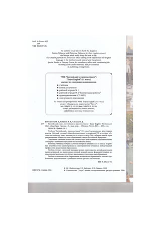ББК 81.2Англ-922
Б59
УДК 802.0(075.3)
The authors would like to thank the designers
Natalia Valayeva and Ekaterina Valayeva for their creative artwork
and design which really bring the book to life.
Our deepest gratitude to Anna Kutz whose editing work helped make the English
language in the textbook sound natural and transparent.
Special thanks to Duncan Prowse for consultancy advice and coordinating the
recording of the audio materials, and for assistance
in publishing arrangements.
УМК "Английский с удовольствием" /
"Enjoy English" (11 класс)
состоит из следующих компонентов:
• учебника
• книги для учителя
• рабочей тетради № 1
• рабочей тетради № 2 "Контрольные работы"
• аудиоприложения (CD МРЗ)
• электронного приложения
По вопросам приобретения УМК "Enjoy English" (11 класс)
следует обращаться в издательство "Титул":
тел.: (48439) 9-10-09, факс: (48439) 9-10-00,
e-mail: pochta@titul.ru (книга почтой),
umk@titul.ru (оптовые покупатели).
Биболетова М. 3., Бабушис Е. Е., Снежко Н. Д.
Б59 Английский язык: Английский с удовольствием / Enjoy English: Учебник для
11 кл. общеобраз. учрежд.— 2-е изд, испр.— Обнинск: Титул, 2011.— 200 е.: ил.
ISBN 978-5-86866-530-1
Учебник "Английский с удовольствием" (11 класс) предназначен для старших
классов (базовый уровень) общеобразовательных учреждений РФ, в которых обу-
чение английскому языку начинается со второго класса. Все учебники данной серии
рекомендованы Министерством образования и науки Российской Федерации.
Содержание учебника полностью соответствует действующему образовательному
стандарту и примерной программе по английскому языку.
Тематика учебника отобрана с учетом интересов учащихся 11-го класса, их рече-
вых потребностей и ориентирована на самоопределение учащихся, выбор будущей
профессии и продолжение образования.
Учебник готовит к итоговой проверке уровня подготовки по английскому языку,
предусмотренной для выпускников полной средней школы, формирует умения по-
знавательной деятельности, обучает школьников стратегиям самообразования.
Учебник основывается на современных методических принципах и отвечает тре-
бованиям, предъявляемым к учебникам начала третьего тысячелетия.
Л
J
ББК 81.2Англ-922
ISBN 978-5-86866-530-1
© М. 3. Биболетова, Е.Е. Бабушис, Н. Д. Снежко, 2009
© Издательство "Титул", дизайн, воспроизведение, распространение, 2009
 