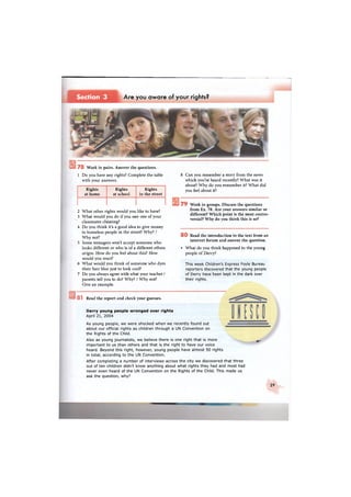 Section 3 Are you aware of your rights?
7 8 Work in pairs. Answer the questions.
1 Do you have any rights? Complete the table
with your answers.
Rights
at home
Rights
at school
Rights
in the street
2 What other rights would you like to have?
3 What would you do if you saw one of your
classmates cheating?
4 Do you think it's a good idea to give money
to homeless people in the street? Why? /
Why not?
5 Some teenagers won't accept someone who
looks different or who is of a different ethnic
origin. How do you feel about this? How
would you react?
6 What would you think of someone who dyes
their hair blue just to look cool?
7 Do you always agree with what your teacher /
parents tell you to do? Why? / Why not?
Give an example.
8 Can you remember a story from the news
which you've heard recently? What was it
about? Why do you remember it? What did
you feel about it?
7 9 Work in groups. Discuss the questions
from Ex. 78. Are your answers similar or
different? Which point is the most contro-
versial? Why do you think this is so?
8 0 Read the introduction to the text from an
internet forum and answer the question.
• What do you think happened to the young
people of Derry?
This week Children's Express Foyle Bureau
reporters discovered that the young people
of Derry have been kept in the dark over
their rights.
« 8 1 Read the report and check your guesses.
Derry young people wronged over rights
April 21, 2004
As young people, we were shocked when we recently found out —
about our official rights as children through a UN Convention on
the Rights of the Child.
Also as young journalists, we believe there is one right that is more
important to us than others and that is the right to have our voice
heard. Beyond this right, however, young people have almost 50 rights
in total, according to the UN Convention.
After completing a number of interviews across the city we discovered that three
out of ten children didn't know anything about what rights they had and most had
never even heard of the UN Convention on the Rights of the Child. This made us
ask the question, why?
Ш"
29
 