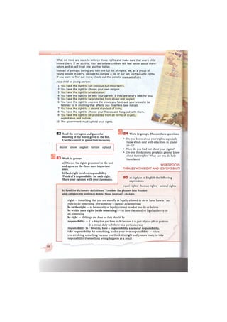 What we need are ways to enforce these rights and make sure that every child
knows them. If we do this, then we believe children will feel better about them-
selves and so will treat one another better.
Instead of perhaps boring you with the full list of rights, we, as a group of
young people in Derry, decided to compile a list of our ten top favourite rights.
If you want to find out more, check out the website www.unicef.org
As a child or young person:
1 You have the right to live (obvious but important!).
2 You have the right to choose your own religion.
3 You have the right to an education.
4 You have the right to be with your parents if they are what's best for you.
5 You have the right to be protected from abuse and neglect.
6 You have the right to express the views you have and your views to be
listened to in anything that affects you (teachers take notice).
7 You have the right to a decent standard of living,
8 You have the right to choose your friends and hang out with them.
9 You have the right to be protected from all forms of cruelty,
exploitation and torture.
10 The government must uphold your rights.
°nth*Rig
8 2 Read the text again and guess the
meaning of the words given in the box.
Use the context to guess their meaning.
decent abuse neglect torture uphold
8 3 Work in groups.
a) Discuss the rights presented in the text
and agree on the three most important
ones.
b) Each right involves responsibility.
Think of a responsibility for each right.
Share your opinion with your classmates.
8 4 Work in groups. Discuss these questions:
• Do you know about your rights, especially
those which deal with education in grades
10-11?
• How do you find out about your rights?
• Do you think young people in general know
about their rights? What can you do help
them learn?
WORD FOCUS:
PHRASES WITH RIGHT AND RESPONSIBILITY
8 5 a) Explain in English the following
expressions:
equal rights human rights animal rights
b) Read the dictionary definitions. Translate the phrases into Russian
and complete the sentences below. Make necessary changes.
right — something that you are morally or legally allowed to do or have: have a / no
right to do something, give someone a right to do something
be in the right — to be morally or legally correct in what you do or believe
be within your rights (to do something) — to have the moral or legal authority to
do something
by right — if things are done as they should be
responsibility — l.a duty that you have to do because it is part of your job or position
2. a moral duty to behave in a particular way
responsibility to / towards, have a responsibility, a sense of responsibility,
take responsibility for something, under your own responsibility — when
you are doing something because you think it is right and you are ready to take
responsibility if something wrong happens as a result
30
 