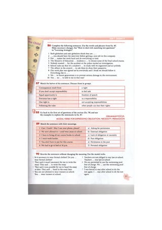 L uMKfiftn'rfri. in . i Я В Ш н к Ы М fe.Avc-'ija Unit 1 Section 3
/ 8 6 Complete the following sentences. Use the words and phrases from Ex. 85.
Make necessary changes. See "How to deal with matching test questions"
in "Learning strategies".
1 Both globalists and anti-globalists think they are ....
2 ..., you should have the interview before getting a new job in this company.
3 Her ... makes her work hard and do everything in time.
4 The Ministry of Education ... students a ... to choose some of the final school exams.
5 Nobody wanted ... for the accident so the police started an investigation.
6 School rules say that it's a student's ... to study well, be organised and act politely.
7 The officer in the airport ... to ask them to show their passports.
8 Our work plan was agreed on by everybody and I think we should follow it.
Everything else is ... .
9 We ... to future generations is to prevent serious damage to the environment.
10 You ... no ... to talk to me in that way!
8 7 Match the halves of the sentences. Discuss them in groups.
Consequences result from a right
If you don't accept responsibility to feel safe
Equal opportunity is freedom of speech
Everyone has a right is a responsibility
One right is not accepting responsibilities
Following the rules other people can lose their rights
К Я 8 8 Go back to the first set of questions of the section (Ex. 78) and use
the examples to explain the statements in Ex. 87.
GRAMMAR FOCUS:
MODAL VERBS FOR EXPRESSING OBLIGATION, NECESSITY, PERMISSION
8 9 Match the sentences with their meanings.
1 Can / Could / May I use your phone, please? a) Asking for permission
2 We were allowed to / could wear jeans at school. b) External obligation
3 I have to bring all my course books to school. c) Lack of obligation or necessity
4 I must work harder. d) Past obligation
5 You don't have to pay for this course. e) Permission in the past
6 We had to go to bed at 10 p.m. f) Personal obligation
9 0 Rewrite the sentences without changing the meaning. Use the modal verbs.
Is it necessary to wear formal clothes? Do you ...
wear formal clothes?
They said it wasn't necessary for me to write the
essay. They said ... to write the essay.
They said it was possible for me to hand the essay
:n later. They said ... hand in the essay later.
You are not allowed to wear trainers at school.
You ... wear trainers at school.
Teachers are not obliged to stay late at school.
Teachers ... stay late at school.
We are permitted to use the swimming pool
free of charge. We ... use the swimming pool
free of charge.
I was forced to stay after school to do the
test again. I ... stay after school to do the test
again.
 