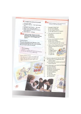 9 1 Complete the sentences for yourself.
1 This year I must ....
2 At school I have to ... but I don't always
do it.
3 I am glad I don't have to ... this week.
4 When I was 5 years old I had to ... .
5 When I was in my first year at school I
wasn't allowed to ... .
6 I don't have to ... at home.
9 2 Work in groups. Choose one of the
quotations and translate it into Russian.
Do you agree with it? Explain your
opinion.
Clarence Darrow:
You can only protect your liberties in this
world by protecting the other man's freedom.
You can only befree if I am free.
Rosa Luxemburg-
ф
• -
Ли
i
04
Ф
' H
Ф
em
Teenagers today have:
a) too much freedom
b) not enough freedom
c) the right amount of freedom
The most strict people are:
a) parents
b) teachers
c) politicians
Do you have freedom to choose:
a) your own friends
b) the music to listen to
c) how to spend your own money
Which of the things below do you thin-
should be banned from school?
a) hats
b) piercing
c) baggy clothes
d) short skirts
e) make-up
f) dyed hair
5 Parents today should have the right tc j
a) control the TV programmes their
children watch
b) limit what their children can access j
via the internet
6 At what age do you think the following
should be aWowed:
a) getting married
b) getting a driving licence
c) smoking cigarettes
d) having tattoos
e) piercing
f) part time jobs
g) drinking beer
 
