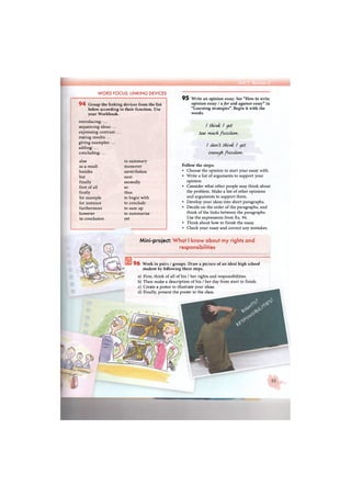 WORD FOCUS: LINKING DEVICES
9 4 Group the linking devices from the list
below according to their function. Use
your Workbook.
introducing: ...
sequencing ideas: ...
expressing contrast: ..
stating results: ...
giving examples: ...
adding: ...
concluding: ...
also in summary
as a result moreover
besides nevertheless
but next
finally secondly
first of all so
firstly thus
for example to begin with
for instance to conclude
furthermore to sum up
however to summarise
in conclusion yet
9 5 Write an opinion essay. See "How to write
opinion essay / afor and against essay" in
"Learning strategies". Begin it with the
words:
/ think / yet
too much ft&edom.
enough fiezcUwi.
Follow the steps:
• Choose the opinion to start your essay with.
• Write a list of arguments to support your
opinion.
• Consider what other people may think about
the problem. Make a list of other opinions
and arguments to support them.
• Develop your ideas into short paragraphs.
• Decide on the order of the paragraphs, and
think of the links between the paragraphs.
Use the expressions from Ex. 94.
• Think about how to finish the essay.
• Check your essay and correct any mistakes.
Mini-project: What I know about my rights and
responsibilities
9 6 Work in pairs / groups. Draw a picture of an ideal high school
student by following these steps.
a) First, think of all of his / her rights and responsibilities.
b) Then make a description of his / her day from start to finish.
c) Create a poster to illustrate your ideas.
d) Finally, present the poster to the class.
 