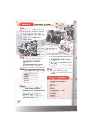 Participating in societySection 4
В
9 7 Work in pairs. Complete the quotations.
"A politician needs the ability
to foretell what is going to
happen tomorrow, next week, next
month, and next year. And to have
the ability afterwards to..."
Winston Churchill
"Politicians are the same
all over. They promise to
build bridges even when..."
Nikita Khrushchev
9 8 Work in pairs. Discuss the questions.
• How do you feel about politicians?
• Are you interested in them? Why? /
Why not?
• Do you know any politicians personally?
Would you like to be a politician?
4 doesn't feel it's the right time for him / her
to vote
5 has been influenced by his / her parents'
political views
6 has had some misunderstanding with peers
about politics.
7 doesn't feel he / she can change anything.
9 9 Listen to some teenagers speaking about
their attitude towards politics and decide
whether they are interested in it or not.
Speaker 1
Speaker 2.
Speaker 3.
Speaker 4.
Speaker 5
1 0 0 Listen to the recording again and
decide which of the speakers...
1 is interested in other things besides politics.
2 says that another hobby made them
interested in politics.
3 has changed his / her mind about political
parties several times.
1 0 1 Discuss this question in pairs.
• Which of the opinions in Ex. 100 is closest
to yours?
Dialogue vocabulary
I believe it's silly of (teenagers) to.
I don't believe...
I realise...
I feel/1 don't feel...
I think...
I'd like to...
I'm more interested in... than...
I can't agree with...
I have to say...
I don't see...
Probably it's because...
34
 