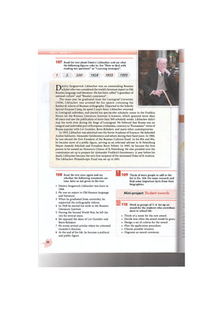 1 0 7 Read the text about Dmitry Likhachov and say what
the following figures refer to. See "How to deal with
reading test questions" in "Learning strategies".
1 5 500 1928 1953 1993
1 0 8 Read the text once again and say
whether the following statements are
true, false or not given in the text.
1 Dmitry Sergeevich Likhachev was born in
1906.
2 He was an expert in Old Russian language
and literature.
3 When he graduated from university, he
supported the orthography reform.
4 In 1928 he started his work in the Russian
Literature Institute.
5 During the Second World War, he left the
city for several years.
6 He opposed the ideas of Lev Gumilev and
Boris Rybakov.
7 He wrote several articles where he criticised
Gumilev's theories.
8 At the end of his life, he became a political
and public figure.
В1 0 9 Think of more people to add to the
list in Ex. 104. Do some research and
find some important facts from their
biographies.
Mini-project: Student awards
1 1 0 Work in groups of 3-4. Set up an
award for the students who contribute
most to school life.
• Think of a name for the new award.
• Decide how often the award would be given.
• Design a set of criteria for the award.
• Plan the application procedure.
• Choose possible winners.
• Organise an award ceremony.
36
Dmitry Sergeyevich Likhachov was an outstanding Russian
scholar who was considered the world's foremost expert in Old
Russian language and literature. He has been called "a guardian of
national culture" and "Russia's conscience".
The same year he graduated from the Leningrad University
(1928), Likhachov was arrested for his speech criticising the
Bolshevik reform of Russian orthography. Deported to the Solovki
Special Purpose Camp, he spent 5 years there. Likhachov returned
to Leningrad unbroken, and started his spectacular scholarly career in the Pushkin
House (as the Russian Literature Institute is known), which spanned more than
60 years and saw the publication of more than 500 scholarly works. Likhachov didn't
stop his work even during the Siege of Leningrad. He believed that Russia was an
integral and indivisible part of European civilisation, contrary to "Euroasiatic" views of
Russia popular with Lev Gumilev, Boris Rybakov, and many other contemporaries.
In 1953, Likhachov was admitted into the Soviet Academy of Sciences. He defended
Andrei Sakharov, Alexander Solzhenitsyn and others during their hard years. In 1986,
he was elected the first President of the Russian Cultural Fund. In his 80s and 90s,
he became more of a public figure, serving as an informal advisor to St Petersburg
Mayor Anatoly Sobchak and President Boris Yeltsin. In 1993, he became the first
person to be named an Honorary Citizen of St Petersburg. He also presided over the
commission set up to prepare for Alexander Pushkin's bicentenary. A year before his
death, Likhachov became the very first recipient of the reinstated Order of St Andrew.
The Likhachov Philanthropic Fund was set up in 2001.
 