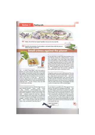 Section 5 Feeling safe
1 1 2 Read the descriptions of such products and match them with the pictures.
Fill in the gaps in the texts. wipes
Small crimes against the planet
each meal
air freshener
This ... is called "Sweet Baby", and if you spray it
iround, your room will have the odor of perfumed
• aby nappies. You probably wouldn't like it, especially
ryou. don't have or want a baby. Moreover, the label on
5 rates openly that it is harmful to the environment.
•That is new about it is that this ... operates on
: ictricity, which means you will be wasting energy
: ;ether with filling the air with unwanted perfume.
: "ou have your ... on for 15 hours a day, one refill
last for up to 80 days.
So you don't like to cook? Then this invention is for
you! The kit consists of a cardboard sleeve, a plastic
tray, a beef burger, a bun, some chips, some tomato
sauce and a foil tray to cook everything in. Everything
is wrapped separately and put in a box or sachet. But
there is more here to throw away than there is to eat,
and the use-by date gives you only 24 hours before
the whole thing goes in the bin unopened. It seems
that ... producers think that you have nothing in
your kitchen apart from a microwave oven!
Using these makes me want to kill someone! You may
also be familiar with this terrible product if you have
got a cheap electric lawnmower: steel ... have been
replaced by disposable plastic ones, and they barely
are able to last for 15 minutes. They don't actually cut
the grass but shred it, and only one sort is compatible
with your make of the mower. Surprisingly, the label
is said to be made from 100% recycled paper.
I l l Make a list of the least "green" products you use in every day life.
I-: to any chemist's and you will find a big variety of
~em: makeup remover ..., hand ..., tooth ..., wood
dog ..., window ... and houseplant leaf ..., each
: i retaining some special compound that makes them
: irticularly suitable for a certain type of usage. The
tiole ... industry exploits the idea that a separate
i iposable cloth for every chore exists. I actually find
:~i.t many of them are exceedingly unnecessary. For
: cimple, I wouldn't choose to buy any houseplant
eaf ... since I wash my plants with soft soap foam
-rder a nice cool shower! And they like it!
5
Do you think it is possible to be 75% organic? I don't
think so! The label on a package of this fresh ... says
it is 100% organic and invites us to admire its quality.
Moreover, it says that it is alive and hydroponic, which
is just another way of saying that is grown in water.
I don't immediately understand why that means the
... has to be put into a thick plastic, individual box
and exported from Canada. Some people are ready
to pay more for organic food thinking they are doing
so partly out of concern for the environment, but this
is not exactly the case.
plastic lawnmower
blades
37
 