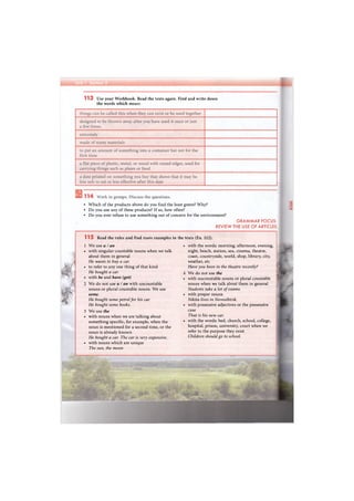 113 Use your Workbook. Read the texts again. Find and write down
the words which mean:
• Which of the products above do you find the least green? Why?
• Do you use any of these products? If so, how often?
• Do you ever refuse to use something out of concern for the environment?
GRAMMAR FOCUS:
REVIEW THE USE OF ARTICLES
115 Read the rules and find more examples in the texts (Ex. 112).
1 We use a / an
• with singular countable nouns when we talk
about them in general
He wants to buy a car.
• to refer to any one thing of that kind
He bought a car.
• with be and have (got)
2 We do not use a I an with uncountable
nouns or plural countable nouns. We use
some.
He bought some petrol for his car.
He bought some books.
3 We use the
• with nouns when we are talking about
something specific, for example, when the
noun is mentioned for a second time, or the
noun is already known
He bought a car. The car is very expensive.
• with nouns which are unique
The sun, the moon
• with the words: morning, afternoon, evening,
night, beach, station, sea, cinema, theatre,
coast, countryside, world, shop, library, city,
weather, etc
Have you been in the theatre recently?
4 We do not use the
• with uncountable nouns or plural countable
nouns when we talk about them in general
Students take a lot of exams.
• with proper nouns
Nikita lives in Novosibirsk.
• with possessive adjectives or the possessive
case
That is his new car.
• with the words: bed, church, school, college,
hospital, prison, university, court when we
refer to the purpose they exist
Children should go to school.
 