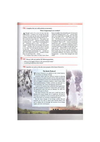 Unit 1 Section 5
1 1 6 Complete the text with articles as necessary.
What is happening to our weather?
Although most of us say we love the hot
weather, I wonder if we would feel (0) the
same if every day was the same with predictable
sunshine and heat? Never having lived in (1) ...
hot country for more than (2) ... few weeks I am
not sure what my (3) ... opinion would be. Maybe
I would miss (4) ... rain? There is something about
(5) ... freshness that is in (6) ... air after (7) ...
summer rainfall. When I was younger I was scared
of (8) ... thunder and my mum used to tell me
it was only God moving his furniture around!
To pass (9) ... time we counted between (10) ...
lightning flashes and thunder, (11) ... number we
got to was supposed to be (12) ... number of miles
away we were from (13) ... storm.
It is shame that today we don't have those
heavy snowfalls, these should be part of everyone's
childhood! Sledging down (14) ... nearest slope
until your fingers feel as though they will drop
off was all part of (15) ... fun! These days with
(16) ... first flurries of snow we are given weather
warnings and told not to go out unless our journey
is "essential". There is (17) ... outcry if schools are
closed, but is (18) ... journey to school "essential"
in such weather conditions? A debatable point! I
remember having to struggle through deep snow
to get to (19) ... school, but as it was only (20) ...
short distance from home and the teachers all
lived locally, that was no problem. Nowadays it
is somewhat different. Our seasons seem to have
disappeared — or have they merged into each
other?
Ey 117 Discuss with your partner the following questions.
What are the biggest threats to the environment today?
Is anything being done about them?
1 1 8 Read the text and say what the main purpose of the Kyoto Protocol is.
The Kyoto Protocol
The Kyoto Protocol is an addition to the United Nations
Convention on Climate Change.
Countries which ratify this protocol commit to reducing
their emissions of carbon dioxide and five other greenhouse
gases. Industrialised countries have specified reduction targets
and can engage in emissions trading or what's being called
"Joint implementations". Finally, countries can take part in a
third instrument, the "Clean development mechanism".
A total of 141 countries have ratified the Kyoto agreement.
Notable exceptions include the United States and Australia.
The agreement came into force on February 16, 2005, fol-
lowing ratification by Russia.
The Kyoto Protocol may seem just a small first step to
dealing with climate change, but it is significant. We have to
find ways to contribute to socio-economic growth and at the
same time lower our emissions of greenhouse gases.
But the major changes of our energy systems that are
required, are not only to reduce their harmful effects, but
also to address the oil shortage, the security of our energy
supply, and even world peace.
 