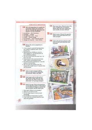 1 2 0 Choose the correct preposition in
brackets.
1 A new computer-operated heating system
was created in addition (with / to) the
existing one.
2 Representatives of different countries
were engaged (in / to) the discussion of
environmental problems.
3 The new school rules will come (into / to)
force next year.
4 Governments of all countries must deal
(with / about) environmental issues.
5 Everybody should contribute (to / into) the
solution of the problem.
6 We can't solve the problem now (for /
because) this simple reason: it requires time
and investment.
1 2 1 Listen to some teenagers talking
about an idea aimed at helping the
environment. What is the idea?
Ш 1 2 2 Listen again and say what each of
the speakers thinks about the idea.
Take notes. See "How to take notes
effectively" in "Learning strategies".
Work in groups. Discuss the questions.
Is your situation similar to the speakers'
or is it different? Prepare to discuss the
last two points with the whole class.
How much rubbish do you produce?
Where do you throw it out?
Do the shops you go to use too much
packaging?
Is it possible to recycle where you live?
If not, what do you think should be done
about this problem?
40
1
2
3
4
5
шЛ
119 Fill in the prepositions to complete the
expressions. Check your answers in
the text. Translate the expressions into
Russian. Use your Workbook.
1 an addition ... the Convention
2 to engage ... trading
3 the agreement came ... force
4 to deal ... climate change
5 to contribute ... socio-economic growth
6 changes are required ... many reasons
WORD FOCUS: PREPOSITIONS
1 2 4 Share your ideas. Think of some other
ways of helping the environment.
Whose idea is the most original, the
most sensible, the most efficient?
125 Work in pairs. Discuss this question:
What is anti-social behaviour? Give
some examples.
1 2 6 Look at the pictures and guess what
kinds of anti-social behaviour they
represent.
handsfree kit (bluetooth)
 