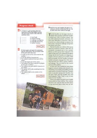 Points Ц /10
a) Listen to a girl speaking about her
experience of learning English and put
the parts of the course in the order she
mentions them.
1 A Case Study
2 В Original Writing
3 С Language Investigation
4 D Language and Society
5 E Stylistic Analysis
Points Q /5
b) Listen again and match the statements
and the course parts. You can choose some
of the parts more than once.
1 It made up most of the course work for the
students.
2 It was the speaker's favourite part.
3 The students studied all three parts of this
subject
4 It was the longest part of the course.
5 The students were given materials to prepare
for this part in advance.
6 The students were given plenty of practice in
this subject.
7 The speaker still recalls something from this
subject now.
8 The students had to write articles in this
subject.
2 Read the text and complete the gaps in
sentences with the words from the text. Use
no more than three words in each gap.
The Irish Travellers are the largest minority in
Ireland. There are about 25,000 Irish Travellers
in Ireland and 1,300 in Northern Ireland. They
are a little understood nomadic community, who
have many difficulties to overcome if they are
to survive as a culture and gain acceptance into
Irish society. Among the challenges facing them
are poverty and racism.
The Irish Travellers are a distinct ethnic group
which has existed for centuries. Often they are
mistakenly considered part of the nomadic
Romani, an ethnic group which originated in the
region of India and is now widespread throughout
Europe. But the Irish Travellers are indigenous to
Ireland, so the two cultures are not related. While
both are nomadic, the Irish Travellers are Roman
Catholic and speak a language that is theirs alone.
They have their own culture, customs, traditions,
and language. They are noted for their musical
and storytelling abilities.
In times past, they travelled by horse-drawn
wagon in caravans, making camp along the way.
Tinsmithing, horse trading and peddling were the
major sources of income in those days. Tinsmiths
were so prevalent among Irish Travellers that
the terms Tinker and Irish Traveller were used
interchangeably. Today, Tinker is one of many
names for Irish Travellers.
Horses and wagons have given way to mobile
homes pulled by motor vehicles. They continue
their life on the road, but there are fewer places
to stop and fewer places where they are wel-
 