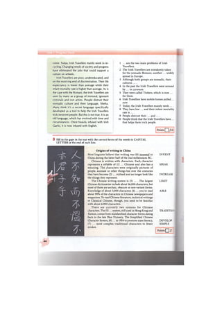 come. Today, Irish Travellers mainly work in re-
cycling. Changing needs of society and progress
have eliminated the jobs that could support a
culture on wheels.
Irish Travellers are poor, undereducated, and
on the receiving end of discrimination. Their life
expectancy is lower than average while their
infant mortality rate is higher than average. As is
the case with the Romani, the Irish Travellers are
seen by many as a group of immoral, ignorant
criminals and con artists. People distrust their
nomadic culture and their language, Shelta.
Many think it's a secret language specifically
developed as a tool to help the Irish Travellers
trick innocent people. But this is not true. It is an
old language, which has evolved with time and
circumstances. Once heavily infused with Irish
Gaelic, it is now infused with English.
1 ... are the two main problems of Irish
Travellers.
2 The Irish Travellers are mistakenly taken
for the nomadic Romani, another ... widely
spread in Europe.
3 Although both groups are nomadic, their
cultures . . . .
4 In the past the Irish Travellers went around
by ... in caravans.
5 They were called Tinkers, which is now ...
for them.
6 Irish Travellers have mobile homes pulled ...
now.
7 Today, the Irish Travellers mainly work ....
8 They have low ... and their infant mortality
rate is ... .
9 People distrust their ... and . . . .
10 People think that the Irish Travellers have ...
that helps them trick people.
Points /12
3 Fill in the gaps in the text with the correct forms of the words in CAPITAL
LETTERS at the end of each line.
Origins of writing in China
Most linguists believe that writing was (0) invented in
China during the latter half of the 2nd millennium ВС.
Chinese is written with characters. Each character
represents a syllable of (1) ... Chinese and also has a
meaning. The characters were originally pictures of
people, animals or other things but over the centuries
they have become (2) ... stylised and no longer look like
the things they represent.
The Chinese writing system is (3) ... . The largest
Chinese dictionaries include about 56,000 characters, but
most of them are archaic, obscure or rare variant forms.
Knowledge of about 3,000 characters (4) ... you to read
about 99% of the characters in Chinese newspapers and
magazines. To read Chinese literature, technical writings
or Classical Chinese, though, you need to be familiar
with about 6,000 characters.
There are currently two systems for Chinese
characters. The (5)... system, still used in Hong Kong and
Taiwan, comes from standardised character forms dating
back to the late Han Dynasty. The Simplified Chinese
Character System, (6)... in 1954 to promote mass literacy,
(7) ... most complex traditional characters to fewer
strokes.
INVENT
SPEAK
INCREASE
LIMIT
ABLE
TRADITIO.
DEVELOP
SIMPLE
Points Q /7
44
 