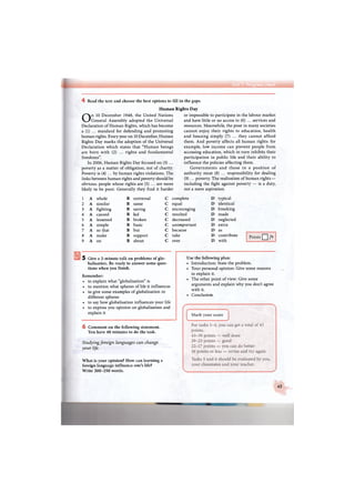 4 Read the text and choose the best options to fill in the gaps.
Human
On 10 December 1948, the United Nations
General Assembly adopted the Universal
Declaration of Human Rights, which has become
a (1) ... standard for defending and promoting
human rights. Every year on 10 December, Human
Rights Day marks the adoption of the Universal
Declaration which states that "Human beings
are born with (2) ... rights and fundamental
freedoms".
In 2006, Human Rights Day focused on (3) ...
poverty as a matter of obligation, not of charity.
Poverty is (4) ... by human rights violations. The
links between human rights and poverty should be
obvious: people whose rights are (5) ... are more
likely to be poor. Generally they find it harder
Rights Day
or impossible to participate in the labour market
and have little or no access to (6) ... services and
resources. Meanwhile, the poor in many societies
cannot enjoy their rights to education, health
and housing simply (7) ... they cannot afford
them. And poverty affects all human rights: for
example, low income can prevent people from
accessing education, which in turn inhibits their
participation in public life and their ability to
influence the policies affecting them.
Governments and those in a position of
authority must (8) ... responsibility for dealing
(9) ... poverty. The realisation of human rights —
including the fight against poverty — is a duty,
not a mere aspiration.
1 A whole В universal С complete D typical
2 A similar В same С equal D identical
3 A fighting В saving С encouraging D breaking
4 A caused в led с resulted D made
5 A lessened в broken с decreased D neglected
6 A simple в basic с unimportant D extra
7 A so that в but с because D as
8 A make в support с take D contribute
9 A on в about с over D with
Points Q /9
5 Give a 2-minute talk on problems of glo-
balisation. Be ready to answer some ques-
tions when you finish.
Remember:
• to explain what "globalisation" is
• to mention what spheres of life it influences
• to give some examples of globalisation in
different spheres
• to say how globalisation influences your life
• to express you opinion on globalisation and
explain it
6 Comment on the following statement.
You have 40 minutes to do the task.
Studying foreign languages can change
your life.
What is your opinion? How can learning a
foreign language influence one's life?
Write 200-250 words.
Use the following plan:
• Introduction: State the problem.
• Your personal opinion: Give some reasons
to explain it.
• The other point of view: Give some
arguments and explain why you don't agree
with it.
• Conclusion.
45
 