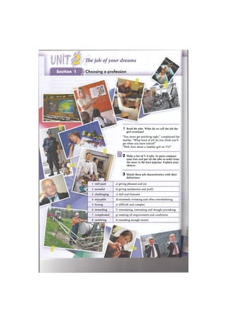 The job ofyour dreams
Section 1 Choosing a profession
• I
I Read the joke. What do we call the job the
girl mentions?
"You never get anything right," complained the
teacher. "What kind of job do you think you'll
get when you leave school?"
"Well, how about a weather girl on TV?"
2 Make a list of 5-6 jobs. In pairs compare
your lists and put all the jobs in order from
the most to the least popular. Explain your
choices.
3 Match these job characteristics with their
definitions.
1 well-paid
2 stressful
3 challenging
4 enjoyable
5 boring
6 rewarding
7 complicated
8 satisfying
a) giving pleasure and joy
b) giving satisfaction and profit
c) dull and tiresome
d) extremely irritating and often overwhelming
e) difficult and complex
f) stimulating, interesting and thought-provoking
g) meeting all requirements and conditions
h) awarding enough money
 