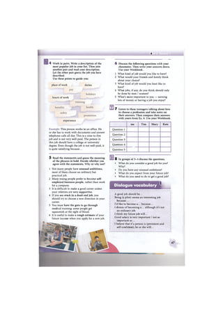 А
g4 Work in pairs. Write a description of the
most popular job in your list. Then join
another pair and read your description.
Let the other pair guess the job you have
described.
Use these points to guide you:
place of work
hours of work
duties
experience
Example: This person works in an office. He
or she has to work with documents and answer
telephone calls all day. This is a nine-to-five
job and is not very well-paid. The person in
this job should have a college or university
degree. Even though the job is not well-paid, it
is quite satisfying because...
5 Read the statements and guess the meaning
of the phrases in bold. Decide whether you
agree with the statements. Why or why not?
1 Not many people have unusual ambitions,
most of them choose an ordinary but
practical job.
2 Many young people prefer to become self-
employed business people, rather than work
for a company.
3 It is difficult to make a good career unless
your relatives are very supportive.
4 If you are stuck in a dead-end job, you
should try to choose a new direction in your
career.
5 You must have the guts to go through
medical training: some people get
squeamish at the sight of blood.
6 It is useful to make a rough estimate of your
future income when you apply for a new job.
6 Discuss the following questions with your
classmates. Then write your answers down.
Use your Workbook.
1 What kind of job would you like to have?
2 What would your friends and family think
about your choice?
3 What kind of job would you least like to
have?
4 What jobs, if any, do you think should only
be done by men / women?
5 What's more important to you — earning
lots of money or having a job you enjoy?
7 Listen to these teenagers talking about how
to choose a profession and take notes on
their answers. Then compare their answers
with yours from Ex. 6. Use your Workbook.
me Tim Mary Kate
Question 1
Question 2
Question 3
Question 4
Question 5
8 In groups of 3-4 discuss the questions.
• What do you consider a good job for you?
Why?
• Do you have any unusual ambitions?
• What do you expect from your future job?
• What do you need to do to get a good job?
Dialogue vocabulary
i
A good job should be...
Being (a pilot) seems an interesting job
because...
I'd like to become a... because...
I dream of becoming a... although it's not
an ordinary job.
I think my future job will...
Good salary is very important / not as
important as...
I believe that if a person is (persistent and
self-confident), he or she will...
4 7
 
