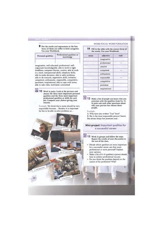 9 Put the words and expressions in the box.
Some of them can reffer to both categories.
Use your Workbook.
WORD FOCUS: WORD FORMATION
Personal qualities
Professional qualities or
knowledge
imaginative, well-educated, professional, well-
organised, knowledgeable, able to work to tight
deadlines, computer literate, creative, able to work
in a team, interpersonal skills, telephone skills,
able to make decisions, able to solve problems,
able to do research, negotiation skills, initiative,
competent, enthusiastic, responsible, competitive,
persistent, inspirational, able to cope with stress,
able to take risks, motivated, committed
Ш 1 0 Work in pairs. Look at the pictures and
choose the three most important personal
qualities and the three most important
professional qualities or skills for each
job. Compare your choices giving your
reasons.
Example: We think that a nurse should be very
responsible because... Besides, it is important
for her to be able to solve problems as...
11 Fill in the table with the correct form of
the words. Use your Workbook.
noun adjective verb
imaginative
professional —
creative
competent —
enthusiastic
responsible —
competitive
persistent
inspirational
1 2 Make a list of people you know that you
associate with the qualities from Ex. 11.
In pairs ask each other questions about
why your partner has chosen those
people.
Example:
A: Why have you written "Lisa" here?
B: She is the most responsible person I know.
She always keeps her promises and...
Mini-project: Important qualities for
a successful career
13 Work in groups and follow the steps.
Report the results of your discussion to
the rest of the class.
• Decide which qualities are more important
for a successful career: are they more
professional or more personal? Explain
your opinion.
• Make a list of 8-10 qualities a person should
have to achieve professional success.
• Do you think the qualities depend on the
nature of the profession? Why?
ж 1
•
 