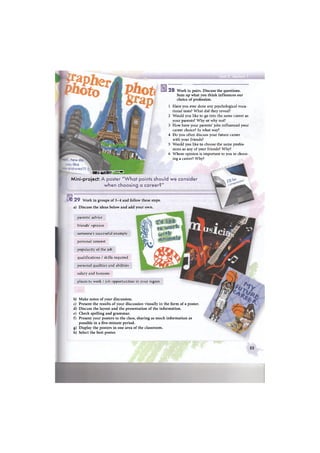 тштм '' ' -
Mini-project: A poster ''What points should we consider
when choosing a career?"
J 2 9 Work in groups of 3-4 and follow these steps,
a) Discuss the ideas below and add your own.
parents' advice
friends' opinion
someone's successful example
personal interest
popularity of the job
qualifications / skills required
personal qualities and abilities
salary and bonuses
places to work / job opportunities in your region
b)
c)
d)
e)
f)
g)
h)
2 8 Work in pairs. Discuss the questions.
Sum up what you think influences our
choice of profession.
1 Have you ever done any psychological voca-
tional tests? What did they reveal?
2 Would you like to go into the same career as
your parents? Why or why not?
3 How have your parents' jobs influenced your
career choice? In what way?
4 Do you often discuss your future career
with your friends?
5 Would you like to choose the same profes-
sions as any of your friends? Why?
6 Whose opinion is important to you in choos-
ing a career? Why?
Make notes of your discussion.
Present the results of your discussion visually in the form of a poster.
Discuss the layout and the presentation of the information.
Check spelling and grammar.
Present your posters to the class, sharing as much information as
possible in a five-minute period.
Display the posters in one area of the classroom.
Select the best poster.
53
 