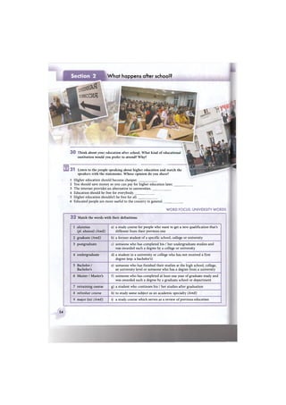 31 Listen to the people speaking about higher education and match the
speakers with the statements. Whose opinion do you share?
3 0 Think about your education after school. What kind of educational
institution would you prefer to attend? Why?
What happens after school?
1 Higher education should become cheaper.
2 You should save money so you can pay for higher education later.
3 The internet provides an alternative to universities.
4 Education should be free for everybody.
5 Higher education shouldn't be free for all.
6 Educated people are more useful to the country in general.
WORD FOCUS: UNIVERSITY WORDS
3 2 Match the words with their definitions
1 alumnus
(pi. alumni) (AmE)
a) a study course for people who want to get a new qualification that's
different from their previous one
2 graduate (AmE) b) a former student of a specific school, college or university
3 postgraduate c) someone who has completed his / her undergraduate studies and
was awarded such a degree by a college or university
4 undergraduate d) a student in a university or college who has not received a first
degree (esp. a bachelor's)
5 Bachelor /
Bachelor's
e) someone who has finished their studies at the high school, college,
or university level or someone who has a degree from a university
6 Master / Master's f) someone who has completed at least one year of graduate study and
was awarded such a degree by a graduate school or department
7 retraining course g) a student who continues his / her studies after graduation
8 refresher course h) to study some subject as an academic specialty (AmE)
9 major (in) (AmE) i) a study course which serves as a review of previous education
54
 