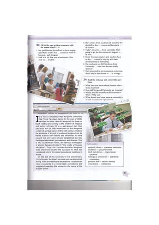 Новго ственныиУниве
Официальная информация Учебный процесс Наука Международная деятельность Разное Объявления Поиск English
I
t is not a coincidence that Novgorod University
has Prince Yaroslav's name. In the year of 1030,
Yaroslav the Wise came to Novgorod the Great to
teach reading and writing to the children of religious
and senior officials. It is a well-known fact that
education was of vital importance in the Novgorod
system of spiritual values in the 11th century. Indeed,
the existence of schools in medieval Novgorod can be
traced in birch bark letters and chronicles. As time
passed, not only were schools established but also
theological seminaries, gymnasiums, and libraries. That
is why Academician Yanin, the famous investigator
of ancient Novgorod called it "the cradle of Russian
education". Thus, the Yaroslav-the-Wise Novgorod
State University became the successor to what was
considered one of the oldest educational traditions in
Russia.
On the eve of the university's first anniversary,
Prince Yaroslav the Wise's personal seal was discovered
during some archaeological excavations. Academician
Yanin considered it a remarkable coincidence and
suggested awarding the university the name of the
Russian prince.
e
- ' Новгородский государстве»*ыйу«еер01тет
Glossary
spiritual values — духовные ценности
medieval — средневековый
birch bark letters — берестяные
грамоты
theological seminaries — духовные
семинарии
personal seal — яичная печать
coincidence — совпадение
3 She's always been academically minded. She
decided to do a ... course and become a. ...
of Science.
4 Vicky's about to ... from university. She's
going to get her first university degree: a. ...
of Arts.
5 Every five years doctors and teachers have
to do a ... course to keep up with new
developments in their areas.
6 Do you know any St Petersburg State
University ... who have become really
famous?
7 He's interested in environmental protection,
that's why he has chosen to ... in ecology.
3 4 Read the web page and answer the ques-
tions.
3 3 Fill in the gaps in these sentences with
the words from Ex. 32.
1 My qualification turned out to be so unpop-
ular that I had to do a ... course in order to
become a web designer.
2 Josh is in his first year at university. He's
only an ... student.
1
2
3
4
What have you learnt about Russian educa-
tional tradition?
How did Novgorod University get its name?
Would you like to study at this university?
Why? / Why not?
What should you know about a university to
55
 