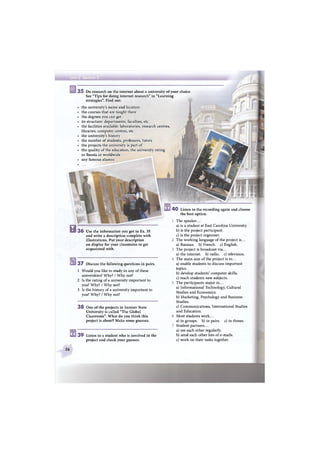 3 5 Do research on the internet about a university of your choice
See "Tips for doing internet research" in "Learning
strategies". Find out:
the university's name and location
the courses that are taught there
the degrees you can get
its structure: departments, faculties, etc
the facilities available: laboratories, research centres,
libraries, computer centres, etc
the university's history
the number of students, professors, tutors
the projects the university is part of
the quality of the education, the university rating
in Russia or worldwide
any famous alumni
4 0 Listen to the recording again and choose
the best option.
3 7 Discuss the following questions in pairs.
1 Would you like to study in any of these
universities? Why? / Why not?
2 Is the rating of a university important to
you? Why? / Why not?
3 Is the history of a university important to
you? Why? / Why not?
3 8 One of the projects in Saratov State
University is called "The Global
Classroom". What do you think this
project is about? Make some guesses.
3 9 Listen to a student who is involved in the
project and check your guesses.
The speaker...
a) is a student at East Carolina University.
b) is the project participant.
c) is the project organiser.
The working language of the project is...
a) Russian, b) French, c) English.
The project is broadcast via...
a) the internet, b) radio, c) television.
The main aim of the project is to...
a) enable students to discuss important
topics.
b) develop students' computer skills.
c) teach students new subjects.
The participants major in...
a) Informational Technology, Cultural
Studies and Economics.
b) Marketing, Psychology and Business
Studies.
c) Communications, International Studies
and Education.
Most students work...
a) in groups, b) in pairs, c) in threes.
Student partners...
a) see each other regularly.
b) send each other lots of e-mails.
c) work on their tasks together.
В 36 Use the information you got in Ex. 35
and write a description complete with
illustrations. Put your description
on display for your classmates to get
acquainted with.
56
 
