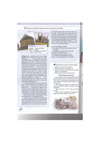 4 4 Read the text and fill in the gaps with the sentence parts that follow.
to the point where they actually left after just
one term. These universities really don't suit
everyone, and although it may be hard to see,
they may be doing you a favour by not accepting
you. Far too many people get carried away with
the mythology and prestige of these universities,
by parental and school pressure and (7) ... . You
have to decide if these places would really suit
you, not if you would suit them.
a) and Cambridge for history
b) your choice will have a large impact on your
time there
c) it happened to me the first time round
d) because it's simply not true
e) by the need to see if they can cut it
f) it's Oxford and Cambridge University
g) what you are looking for in a university
4 5 Read the joke and answer the questions.
1 What do '94' and '58' stand for?
2 What were the two men proud of?
3 Was the cab driver proud of the same thing?
Why do you think so?
4 What does the title of the joke mean?
World famous universities
Two young men who had just graduated from
Harvard got into a taxi in downtown Boston.
They were all excited about the graduation and
were talking non-stop about their futures as the
cab took off.
After listening to them for a couple of min-
utes, the cab driver asked, "You boys Harvard
graduates?"
"Yes, Sir! Class of '94'!" they answerec
proudly.
The cab driver extended his hand back t:
shake their hands, saying, "Class of '58'."
Oxbridge is something I feel very strongly
about. For those who don't know what
Oxbridge is, (1) ... . Cunning really, and sounds
better than Camford. I'm going to start here by
exploding a few myths — the first of which is
that these universities are the best in the country.
They aren't. It all depends on one, which subject
you take, and two, (2) ... . I f you want to do
medicine, for example, you'd be much better off
at Edinburgh: the Cambridge course is incredibly
academic and focused on training research
doctors rather than practising ones. And the
same is true of other subjects. On the other hand,
there are some subjects at which Oxbridge excels:
Oxford for English, for example, (3) .... So the
first message is: don't get caught up in the idea
that these universities are superior to every other
university academically, (4) ... .
So. If you've decided it is for you, what next?
Well, you have to decide on your college — and
this is not an easy business, for there are 26 of
them and (5) ... . Everyone has to decide on the
character, subject strength and location they are
interested in, and these things should not be
taken lightly. Each college is very different and it
is vital to pick one where you feel comfortable.
And if you don't get in, don't despair. I know
how terrible it is to be turned down: (6) ... .
I know it's easy to say that you shouldn't be
upset if you don't get in. But you really shouldn't
take it personally. Both universities are very
special places that do not suit everyone. I know
people who went to each of them and hated it
ияЯН
cunning — clever and skillful
explode — destroy
excel — be superior to in quality,
degree or performance
 