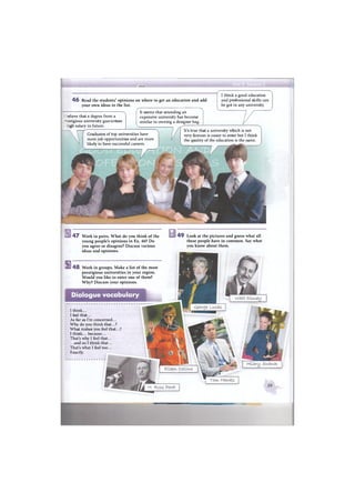 Ж11ШЙ1Ё:
4 6 Read the students' opinions on where to get an education and add
your own ideas to the list.
/• N
It seems that attending an
expensive university has become
similar to owning a designer bag.
I think a good education
and professional skills can
be got in any university.
r-elieve that a degree from a
: -estigious university guarantees
- nigh salary in future.
Graduates of top universities have
more job opportunities and are more
likely to have successful careers.
It's true that a university which is not
very famous is easier to enter but I think
the quality of the education is the same.
s
4 7 Work in pairs. What do you think of the
young people's opinions in Ex. 46? Do
you agree or disagree? Discuss various
ideas and opinions.
4 8 Work in groups. Make a list of the most
prestigious universities in your region.
Would you like to enter one of them?
Why? Discuss your opinions.
4 9 Look at the pictures and guess what all
these people have in common. Say what
you know about them.
Dialogue vocabulary
I think...
I feel that...
As far as I'm concerned...
Why do you think that...?
What makes you feel that...?
I think... because...
That's why I feel that...
.. .and so I think that...
That's what I feel too...
Exactly.
 
