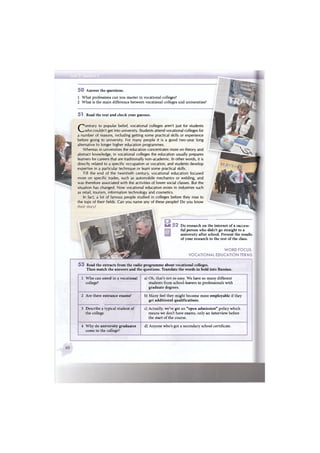 5 0 Answer the questions.
1 What professions can you master in vocational colleges?
2 What is the main difference between vocational colleges and universities?
5 3 Read the extracts from the radio programme about vocational colleges.
Then match the answers and the questions. Translate the words in bold into Russian.
51 Read the text and check your guesses.
U 5 2 Do research on the internet of a success-
ful person who didn't go straight to a
university after school. Present the results
of your research to the rest of the class.
WORD FOCUS:
VOCATIONAL EDUCATION TERMS
Contrary to popular belief, vocational colleges aren't just for students
who couldn't get into university. Students attend vocational colleges for
a number of reasons, including getting some practical skills or experience
before going to university. For many people it is a good two-year long
alternative to longer higher education programmes.
Whereas in universities the education concentrates more on theory and
abstract knowledge, in vocational colleges the education usually prepares
learners for careers that are traditionally non-academic. In other words, it is
directly related to a specific occupation or vocation, and students develop
expertise in a particular technique or learn some practical skills.
Till the end of the twentieth century, vocational education focused
more on specific trades, such as automobile mechanics or welding, and
was therefore associated with the activities of lower social classes. But the
situation has changed. Now vocational education exists in industries such
as retail, tourism, information technology and cosmetics.
In fact, a lot of famous people studied in colleges before they rose to
the tops of their fields. Can you name any of these people? Do you know
1 Who can enrol in a vocational
college?
a) Oh, that's not so easy. We have so many different
students from school-leavers to professionals with
graduate degrees.
2 Are there entrance exams? b) Many feel they might become more employable if they
get additional qualifications.
3 Describe a typical student of
the college.
c) Actually, we've got an "open admission" policy which
means we don't have exams, only an interview before
the start of the course.
4 Why do university graduates
come to the college?
d) Anyone who's got a secondary school certificate.
 