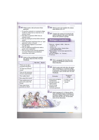 s
5 4 Work in pairs. Ask and answer these
questions.
1 To enroll at university or vocational college,
would you rather have an interview or an
entrance exam?
2 How does an interview differ from an
entrance exam?
3 Why do people get nervous before entrance
exams?
4 What educational institutions have an "open
admission" policy in Russia?
5 What graduate degrees do you know?
Describe them.
6 Why do additional qualifications make a
person more employable?
7 Who are some of the university graduates
you know? What kind of professional
careers have they made?
5 5 Listen to the recording and complete
the column about the USA. Use your
Workbook.
5 6 Work in pairs and complete the column
about Russia in Ex. 55.
The USA Russia
Where can you get a
vocational education?
Are there any entrance
exams?
What are the minimum
entrance requirements?
Who studies there?
How long is the course?
What qualifications are
given at the end of the
course?
What types of pro-
grammes are there?
5 7 Compare the systems of vocational edu-
cation in Russia to the ones in the USA.
Discuss the systems in groups.
Dialogue vocabulary
There are... whereas / while... there are...
...is not as... as
...are as... as
...is much more serious / shorter than...
.. .is less important than...
There are fewer / not as many arguments for...
than against...
You cant compare... to... because...
To sum up...
5 8 Write a paragraph that describes your
opinion of the Russian system of voca-
tional education.
5 9 Work in pairs and write down the advan-
tages of studying at a vocational college
or university. Use the ideas you discussed
in Sections 1 and 2 of this unit. Use your
Workbook.
University
Vocational
college
• gives more prestigious
qualifications
• provides better job
opportunities
• secures hiring
preference for
university graduates
• is easier to enter
• has shorter
courses
• . . .
Work in groups of 3-4. Discuss advan-
tages and disadvantages of studying at a
vocational college or university. Use the
ideas from the list in Ex. 59 and make
notes of your discussion.
61
 