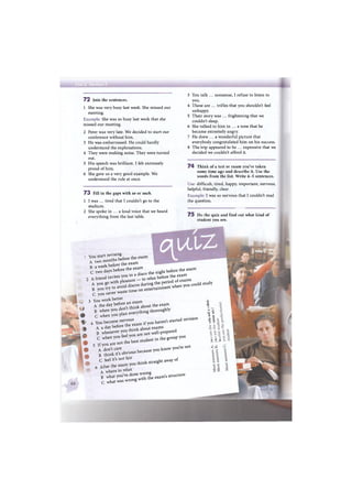 7 2 Join the sentences.
1 She was very busy last week. She missed our
meeting.
Example: She was so busy last week that she
missed our meeting.
2 Peter was very late. We decided to start our
conference without him.
3 He was embarrassed. He could hardly
understand the explanations.
4 They were making noise. They were turned
out.
5 His speech was brilliant. I felt extremely
proud of him.
6 She gave us a very good example. We
understood the rule at once.
7 3 Fill in the gaps with so or such.
1 I was ... tired that I couldn't go to the
stadium.
2 She spoke in ... a loud voice that we heard
everything from the last table.
3 You talk ... nonsense, I refuse to listen to
you.
4 These are ... trifles that you shouldn't feel
unhappy.
5 Their story was ... frightening that we
couldn't sleep.
6 She talked to him in ... a tone that he
became extremely angry.
7 He drew ... a wonderful picture that
everybody congratulated him on his success.
8 The trip appeared to be ... expensive that we
decided we couldn't afford it.
7 4 Think of a test or exam you've taken
some time ago and describe it. Use the
words from the list. Write 4-5 sentences.
Use: difficult, tired, happy, important, nervous,
helpful, friendly, clear
Example: I was so nervous that I couldn't read
the question.
7 5 Do the quiz and find out what kind of
student you are.
. You start revising
A two months before the exam
В a week before the exam
С two days before the exam
2 A friend invites you to a disco the night before the exam
A you go with pleasure — to relax before the exam
В you try to avoid discos during the period of exams
С you never waste time on entertainment when you could
3 You work better
A the day before an exam
В when you don't think about the exam
С when you plan everything thoroughly
1 4 You become nervousA a day before the exam if you haven't started revision
В whenever you think about exams
С when you feel you are not well-prepared
5 If you are not the best student in the group you
A don't careВ think it's obvious because you know you're not
С feel it's not fair
6 After the exam you think straight away of
A where to relax
В what you've done wrong
С what was wrong with the exam's structure
study
с
4)
чЗ
1 й-d rt
a uсл
£ С« <u
О О u
 