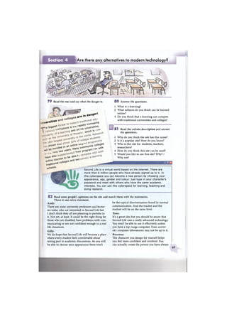 Section 4 Are there any alternatives to modern technology?
7 9 Read the text and say what the danger is.
a r e i n
d a n 9 e r l
. „ v e r s u s
bg<3est
rapdW
ncreasing
rstes,л е e t , t u t i o n s * ' T n e urWerS ,
» « > o n : « w e n «
sbovNn : u n e . cotteges
« be enroUed >n an cornrnunM ^
"l t t
0 * t w o vears - » program
W V e ! p u r s e s to be a b ^
0 n U ° nacoUeges and exc
tradition^ csChoos-
8 0 Answer the questions.
1 What is e-learning?
2 What subjects do you think can be learned
online?
3 Do you think that e-learning can compete
with traditional universities and colleges?
8 1 Read the website description and answer
the questions.
1 Why do you think the site has this name?
2 Is it a popular site? How do you know?
3 Who is this site for: students, teachers,
researchers?
4 How do you think this site can be used?
5 Would you like to use this site? Why? /
Why not?
Second Life is a virtual world based on the internet. There are
more than 6 million people who have already signed up to it. In
this cyberspace you can become a new person by choosing your
appearance, age, gender and colour. Just type in your character's
password and meet with others who have the same academic
interests. You can use this cyberspace for learning, teaching and
doing research.
8 2 Read some people's opinions on the site and
There is one extra statement.
Andy:
There are some university professors and lectur-
ers today who are interested in Second Life but
I don't think they all are planning to partake in
it. Not yet, at least. It could be the right thing for
those who are disabled, have problems with com-
municating or are not confident enough in a real
life classroom.
Gilly:
We do hope that Second Life will become a place
where every student feels comfortable about
taking part in academic discussions. As you will
be able to choose your appearance there won't
match them with the statements.
be the typical discrimination found in normal
communication. And the teacher and the
student will be on the same level.
Tony:
It's a great idea but you should be aware that
Second Life uses a really advanced technology.
You won't be able to use it effectively unless
you have a top-range computer. Even univer-
sity computer laboratories may not be up to it.
Rosanna:
The character you design for yourself helps
you feel more confident and involved. You
can actually create the person you have always
69
 