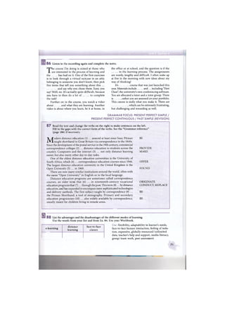 в8 6 Listen to the recording again and complete the notes.
The course I'm doing is aimed at those who the office or at school, and the question is if the
are interested in the process of learning and in the learning process. The assignments
the has had on it. One of the first exercises are wordy, lengthy and difficult. I often wake up
is to look through a virtual suitcase in an attic at five in the morning with new ideas about my
belonging to someone you don't know, then pick way of thinking!
five items that tell you something about this ... It's course that was just launched this
and say why you chose them. Easy, you year. Materials include and... including "First
say! Well, no. It's actually quite difficult, because Class", the university's own conferencing software.
you have to then do a lot of to complete You are allocated a tutor and a tutor group. There
the task! is , rather you are assessed on your portfolio.
Further on in the course, you watch a video This course is really what you make it. There are
about and what they are learning. Another which can be extremely frustrating,
video is about where you learn, be it at home, in but challenging and rewarding as well.
GRAMMAR FOCUS: PRESENT PERFECT SIMPLE /
PRESENT PERFECT CONTINUOUS / PAST SIMPLE (REVISION)
8 7 Read the text and change the verbs on the right to make sentences on the left.
Fill in the gaps with the correct form of the verbs. See the "Grammar reference"
(page 186) if necessary.
Modern distance education (1) ... around at least since Isaac Pitman BE
taught shorthand in Great Britain via correspondence in the 1840s.
Since the development of the postal service in the 19th century, commercial
correspondence colleges (2) ... distance education to students across the PROVIDE
country. Computers and the internet (3) ... not only distance learning MAKE
easier, but also many other day-to-day tasks.
One of the oldest distance education universities is the University of
South Africa, which (4) ... correspondence education courses since 1946. OFFER
The largest distance education university in the United Kingdom is the
Open University (5) ... in 1969. FOUND
There are now many similar institutions around the world, often with
the name "Open University" in English or in the local language.
Distance education programs are sometimes called correspondence
courses, an older term that (6) ... in nineteenth-century vocational
education programs that (7)... through the post. This term (8)... by distance
education, and has expanded to encompass more sophisticated technologies
and delivery methods. The first subject taught by correspondence (9) ...
the Pitman Shorthand, a tool of stenography. Primary and secondary
education programmes (10) ... also widely available by correspondence, BE
usually meant for children living in remote areas.
ORIGINATE
CONDUCT, REPLACE
BE
s8 8 List the advantages and the disadvantages of the different modes of learning.
Use the words from your list and from Ex. 84. Use your Workbook.
Use: flexibility, adaptability to learner's needs,
face-to-face human interaction, feeling of isola-
tion, expensive, globally resourced / unlimited
data, teacher's help and support, media literacy,
group / team work, peer assessment
e-learning
distance
learning
face-to-face
classes
71
 