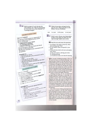 8 9 Work in groups of 3 and role-play the
exam situation. See "Tips for participating
in a discussion (in an exam situation)" in
"Learning strategies".
STUDENT'S ROLE CARD
Task 2 (3-4 minutes)
You and your friend are given an opportunity to
choose a mode o f learning for the next month.
You can choose from:
• traditional face-to-face classes
• an e-learning assignment
• a distance-learning course
Discuss the options with your friend and choose
the one you both would prefer.
The examiner will listen to your conversation and
ask questions.
R e m e m b e r t o :
• discuss all the options
• take an active part in the conversation and be
polite• come up with new ideas• give good reasons for your ideas• find out your friend's attitudes and take them
into account• invite your friend to come up with suggestions
• come to an agreement
-лтр, CARD
ites)
д comets
stude^s
exarftp^'
ation
that'
sugSe!s tion'
• v * o a r t t t e t - ?
. W^a1 ovjn
ques'
rftaY ;
^.eme
to-.mber io.ake sure that all the op
scu
stej
avi
iUg
avoiu ^ that
,uons Vvave
been
ov^n
fjn
3oUte
72
9 0 Think of your plans and goals for the
next ten years. Write your ideas on the
lifeline. Use your Workbook.
now in a year in five years in ten years
0 9 1 " Work in pairs. Discuss your future plans.
Is there a time when you think you will
stop learning? Explain your answer.
9 2 Read the text and answer the questions.
1 According to the author of the text, when
does learning stop? Why?
2 Do the author's ideas correspond to your
ideas?
3 Choose the best title for the text and explain
your choice:
a) You can't teach an old dog new tricks
b) Lifelong learning
c) It's never too soon or too late for learning
T h e concept of lifelong learning is that "It's
never too soon or too late for learning". Life-
long learning is based on the idea that one can
and should be open to new ideas, decisions, skills
or behaviours throughout one's life. It throws the
proverb "You can't teach an old dog new tricks"
out the door and instead sees citizens provided
with learning opportunities at all ages and in nu-
merous contexts: at work, at home and through
leisure activities, not just through formal chan-
nels such as school and higher education.
Lifelong learning can be accomplished
through distance learning or e-learning, con-
tinuing education, home-schooling or corre-
spondence courses. There are also postgraduate
programs for those who want to improve their
qualification, bring their skills up to date, or re-
train for a new line of work. Internal corporate
training has similar goals. In later life, especially
in retirement, lifelong learning can take many
forms, not necessarily academic, and more often
recreational.
One of the reasons lifelong learning has be-
come more common is the fact that scientific
and technological progress happens so quickly.
Despite the increased duration of primary, sec-
ondary and university education (14-18 years
depending on the country), the knowledge and
skills acquired in these places are usually not
sufficient for a professional career spanning three
or four decades.
 