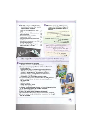 иimiltfiiiiiriiiiiiiwiiamarniii;MiiM>MtrmiMligiiiirif!iiaiiiBMMiijiiJiiraiiiiriiMiTiniMirirдммва*'
9 3 Read the text again and decide whether
these statements are true (T) or false (F).
Correct the false statements.
1 People stop learning when they finish
school. C D
2 People can learn in different situations
and circumstances. C D
3 There are many ways to continue
education after school. •
4 You can never change the qualification
you have got. •
5 Internal corporate training is one of the
forms of lifelong learning. СИ
6 Scientific and technological progress
makes people learn at all ages. •
9 4 Work in groups of 3-4. Choose one of
the quotations and discuss it. Report the
results of your discussion to the rest of
the class.
physicist and Nobel laureate
"Me having no education, I had
to use my brains."
ВШ Shanky (1913-1981).
manager
Scottish footballer and
"What poor education I have received has
been gained in the University of Life."
Horatioo Bottomley (1860-1933).
British journalist and financer
You can't teach an old dog new tricks."
An old saying
Mini-project: Round table discussion: Education in the 21 st century
El
*шшт wmmrmmmрвшн|
9 5 Prepare for a whole class discussion.
Work in groups of 3-4 and follow these steps.
a) Choose an issue your group will focus on. You can choose from
the following topics:
• Male vs female jobs. Will this separation exist in the future?
• What factors should be considered while choosing a career?
• Creating a "global classroom" (an educational initiative)
• Vocational college or university: Which is a better choice?
• A new exam system proposal
• Is e-learning a real alternative to traditional classes?
b) In your groups discuss your chosen issue. Use any of the materials
you have produced during the units so far. Some examples are:
• an opinion essay
• a poster
• a project proposal
• voting results from a debate
• results from a project
c) From your group, choose a speaker who will state your group's opinion
on the chosen issue. Prepare the speech in your group.
d) Hold a Round Table Discussion.
e) Listen to the speaker in your group and ask questions.
f) Then listen to the other groups' opinions and state your arguments.
g) At the end in your groups, decide whether your opinion has changed
after the discussion.
73
 