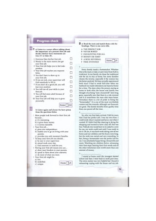 ss ch#c
Progress check
1 a) Listen to a career officer talking about
the importance of a person's first job and
decide whether these statements are
true (T) or false (F).
1 Everyone likes his/her first job. •
2 Money is the main reason you get
your first job. •
3 Your first job helps you to feel inde-
pendent. •
4 Your first job teaches you responsi-
bility. •
5 You don't have to show up to
your first job. •
6 If you are sick, your supervisor will
find somebody to fill in. •
7 If you don't do a good job, you will
lose your position. EH
8 You will use all your skills in your
first job. •
9 You will feel more adult because of
your first job. •
10 Your first job will help you to grow
personally. •
Points Q ] /Ю
b) Listen again and choose the best option
from the questions below.
Most people look forward to their first job
because...
a) it's interesting.
b) it gives them money.
c) it seems enjoyable.
Your first job...
a) gives you independence.
b) enables you to go on living with your
parents.
c) provides you only monetary benefits.
To keep your first job you should...
a) be nice to your supervisor.
b) attend work every day.
c) find someone to work for you.
Having your first job means you can...
a) show your freedom to your parents.
b) speak to them about your maturity.
c) do more of what you want.
Your first job might be...
a) fun.
b) unskilled.
c) unique.
2 a) Read the texts and match them with the
headings. There is one extra title.
A T H E PERFECT JOB
В NEVER BORED
С EXHAUSTING FOR ALL
D MONEY OR TIME?
E A ROLE REVERSAL
F FREE EVENINGS
Points Q /5
Every family needs a homemaker. Whether
this is the mum or dad, or part-time from both is
irrelevant. In our family, we chose the traditional
role for me to stay at home, but some families
choose the reverse, especially if the woman has
the better-paid job. We have actually experienced
both since I had to work full-time when my
husband was made redundant and stayed at home
for a time. The days when the person staying at
home to look after the house and family was
thought of as being "just a housewife" have long
gone, especially now that there is a role reversal
and it is sometimes the man who stays home.
Nowadays there is a lot of pride in being the
"homemaker". It is one of the most worthwhile
careers and the rewards, although not financial,
are great. The family benefits from quality time
from one parent all the time.
So, after my first baby arrived, I felt for years
that I had the perfect job. I was my own boss. I
could work when I wanted and have a rest when I
wanted. If I didn't feel like cleaning or doing the
shopping and wanted to have a day off, that was
fine. Nobody else would have to be asked to cover
for me, my work could wait until I was ready to
do it. Oh yes, it was hard work taking care of our
home and our children and the hours were long,
but the work was varied and very rewarding. In
fact, being a homemaker was the perfect job for
me. I was absolutely happy being a housewife and
mum. Watching my children thrive, witnessing
their first steps, hearing their first words and all
the other milestones were worth more than any
amount of money.
Points Q /5
I stayed at home until the youngest started
school and then I went back to work part-time.
The extra money was very helpful but I found it
exhausting coping with the house and my job.
75
 