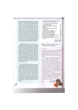What amazes me is how people cope working
full-time, looking after a home and bringing up
children. I am surrounded by people like this
where I now live. They have big houses, new
cars, fancy clothes, they refurnish every couple
of years or so, take numerous holidays. But when
are they actually at home to enjoy all this? From
6.30 am the cars start leaving. Kids are woken
up at some early hour, then driven through busy
traffic to be dropped off at the child minder. The
parent then has to travel to work. What happens
if there is a blip in this tight schedule? What if
the child has a tantrum or the car won't start?
Then in the evenings the process starts again
in reverse. The kids are picked up from school
where they are in an after school club, then put
to bed almost as soon as they get home. Everyone
is exhausted. Where is the benefit to all this?
b) Read the texts again and decide which
text mentions that homemaking...
1 was easier than combining full-time
work and housework. EH
2 prevented the family from having
social life. EH
3 helped someone to pursue his/her
own interests. С
4 made someone very happy. EH
5 has become a worthwhile career. EH
6 gave someone much freedom. EH
7 is hard work with long hours. EH
8 made for a financially difficult period. EH
9 is beneficial for the family. EH
10 helped the family to establish a certain
routine. EH
Points /10
"I don't know how you stay at home all day...
I would be bored out of my mind", was a comment
I often heard when I stayed at home. Was I bored?
Never! I mastered the housework so that I wasn't
a slave to it. Obviously, there was the cleaning to
be done regularly but it was the sharing of the
tidying up that made the difference. My family
learnt to tidy up after themselves and if there was
a bit of accumulated dust it would wait until the
end of the week when a day was set aside for a
thorough cleaning. I established a routine for the
necessary chores that had to be done daily, but if
they weren't completed by lunchtime, they were
left until the next day. That way I had time to
pursue my own interests and to spend time with
the children as well.
There were financial downsides of course to
staying at home. New clothes and regular hairdos
were a luxury. Social outings were those which
included the family, perhaps going for a walk in
the countryside, or taking a picnic. Expensive
meals in restaurants were way beyond our
means and out of the question. After my second
child my former boss asked if I would consider
returning to work. The salary would have been
very welcome but there was no way anyone was
going to look after my children except me, until
they were old enough to go to school. Money was
less important to me than my family. Besides, I
would still have to pay someone to care for my
children.
3 Fill in the gaps in the text with the correct
forms of the verbs in brackets.
tsear s a r a h ,
Thanfc you for your Letter which I (o) received
last week, it was re ally good to hear from
you. you saId you (l) ... (see) A n t o n
recently but you didn't say how he was.
Please, Let me tenow and give him. m y best
regards.
I (2) ... (be) In Novgorod for three months
and I'm enjoying life here very much. I've
been working as я m a n a g e r since i (з) ...
(arrive) and l f i n d It really Interesting.
I'm living In a s m a l l hotel at the moment,
but I (4) ... (move) to a f l a t next week. I've
asfeed a friend of mine to share It with me.
I'm learning R u s s i a n and I can already
understand what people around me are
t a l k i n g about. B u t I f i n d It really difficult
to speafe R u s s i a n . I (5") ... (finish) the course
by the end of the year and hope i feel more
confident with this language.
you said you (&>) ... (come) to see me this
Christmas. I hope you haven't changed Ljour
mind. t>on't forget to bring some warm
clothes as It gets really cold In winter.
if you {y) ... (come) I'll show you around.
There's a n awful lot to see.
Love,
т>ее
Points Q /7'
76
 