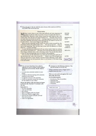 4 Fill in the gaps in the text with the correct forms of the words in CAPITAL
LETTERS at the end of each line.
Career choice
Making a career choice is one of the most difficult and most important (0)
decisions we will ever make in our lives. It has to be made with much (1) ...
and deliberation. Moreover, career choices cannot be made based on just a few
criteria alone. Your job may carry great monetary (2) ... and perks, but if you do
not enjoy what you do then you are (3) ... wasting a large part of your life. At the
same time, remember that money is also important for you need it to survive. So,
if a job is all (4) ... but no pay, things can get difficult.
Before you start choosing a perfect career, you need to know yourself first. But
sometimes all this self-analysis leads to (5) ... . We end up more (6) ... than we
were at the beginning. Then, the best way to deal with the dilemma is to think
about (7) ... a career counselor.
A career development professional will use various tools to help you evaluate
your interests, personality, (8) ... and values. He or she will then show you how all
these things, combined, play a role in choosing a career. You can also learn about
a career by interviewing people who are already in that profession.
Once you have all the information you need, list out all the pros and cons of
that particular job. Look at the various (9) ... . Check to see if the job gives you
what you want from a career. Passion is the key word in selecting a career. Select
something because you feel passionate about it, not because it is the latest thing
in the job market.
DECIDE
T H I N K
BENEFICIAL
FOOL
SATISFY
W H E R E , CON-
FUSION
CONSULT
SKILLFUL
ALTER
Points Q /9
5 You and your friend have been asked to
organise an event to inform school students
about the local university. Decide which is
better:
• to invite some university teachers to your
school
• to hold an informal meeting with university
students at your school
• to organise a lecture at the university
• to have an excursion around the university
for the students at your school
Discuss the options with your friend and agree
on the best one. You have 3 - 4 minutes to do
the task.
Remember to:
• be active and polite
• come up with ideas
• give reasons
• agree or disagree with your friend
• invite your friend to suggest ideas
• find out your friend's attitudes and take
them into account
• come to an agreement
6 Comment on the following statement. You
have 40 minutes to do this task.
"Being a freelance opens a bigger and a
brighter future for you."
What can you say for and against this issue?
Write 2 0 0 - 2 5 0 words.
Use the following plan:
• Introduction: State the problem
• Arguments for
• Arguments against
• Conclusion
77
 