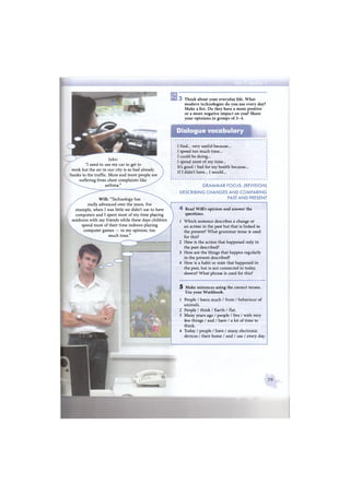 "I need to use my car to get to
work but the air in our city is so bad already
thanks to the traffic. More and more people are
suffering from chest complaints like
asthma."
Will: "Technology has
really advanced over the years. For
example, when I was little we didn't use to have
computers and I spent most of my time playing
outdoors with my friends while these days children
spend most of their time indoors playing
computer games — in my opinion, too
much time."
so
T h i n k about your everyday life. W h a t
modern technologies do you use every day?
Make a list. Do they have a more positive
or a more negative impact on you? Share
your opinions in groups of 3 - 4 .
Dialogue vocabulary
I find... very useful because...
I spend too much time...
I could be doing...
I spend most of my t i m e -
It's good / bad for my health because...
If I didn't have... I would...
G R A M M A R FOCUS: (REVISION)
DESCRIBING C H A N G E S A N D C O M P A R I N G
PAST A N D PRESENT
4 Read Will's opinion and answer the
questions.
1 Which sentence describes a change or
an action in the past but that is linked to
the present? What grammar tense is used
for this?
2 How is the action that happened only in
the past described?
3 How are the things that happen regularly
in the present described?
4 How is a habit or state that happened in
the past, but is not connected to today,
shown? What phrase is used for this?
5 Make sentences using the correct tenses.
Use your Workbook.
1 People / learn much / from / behaviour of
animals.
2 People / think / Earth / flat.
3 Many years ago / people / live / with very
few things / and / have / a lot of time to
think.
4 Today / people / have / many electronic
devices / their home / and / use / every day.
 