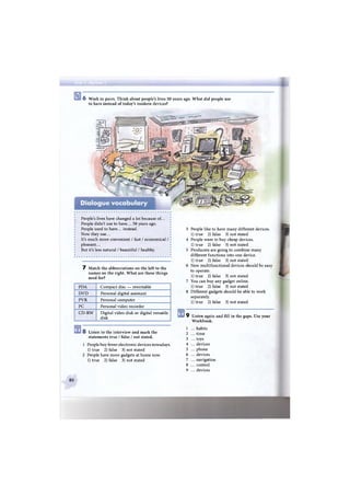 о 6 Work in pairs. Think about people's lives 50 years ago. What did people use
to have instead of today's modern devices?
People's lives have changed a lot because of...
People didn't use to have... 50 years ago.
People used to have... instead.
Now they use...
It's much more convenient / fast / economical /
pleasant...
But it's less natural / beautiful / healthy.
7 Match the abbreviations on the left to the
names on the right. What are these things
used for?
PDA Compact disc — rewritable
DVD Personal digital assistant
PVR Personal computer
PC Personal video recorder
CD-RW Digital video disk or digital versatile
disk
S Listen to the interview and mark the
statements true / false / not stated.
1 People buy fewer electronic devices nowadays.
1) true 2) false 3) not stated
2 People have more gadgets at home now.
1) true 2) false 3) not stated
3 People like to have many different devices.
1) true 2) false 3) not stated
4 People want to buy cheap devices.
1) true 2) false 3) not stated
5 Producers are going to combine many
different functions into one device.
1) true 2) false 3) not stated
6 New multifunctional devices should be easy
to operate.
1) true 2) false 3) not stated
7 You can buy any gadget online.
1) true 2) false 3) not stated
8 Different gadgets should be able to work
separately.
1) true 2) false 3) not stated
9 Listen again and fill in the gaps. Use your
Workbook.
1 ... habits
2 ... time
3 ... toys
4 ... devices
5 ... phone
6 ... devices
7 ... navigation
8 ... control
9 ... devices
80
 